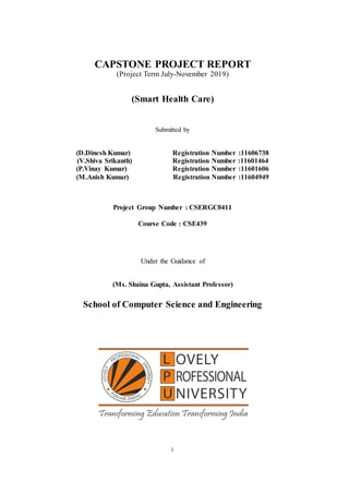 i
CAPSTONE PROJECT REPORT
(Project Term July-November 2019)
(Smart Health Care)
Submitted by
(D.Dinesh Kumar) Registration Number :11606738
(V.Shiva Srikanth) Registration Number :11601464
(P.Vinay Kumar) Registration Number :11601606
(M.Anish Kumar) Registration Number :11604949
Project Group Number : CSERGC0411
Course Code : CSE439
Under the Guidance of
(Ms. Shaina Gupta, Assistant Professor)
School of Computer Science and Engineering
 