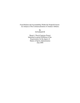Fiscal Reform and Accountability Within the Nonprofit Sector:
An Analysis of the Commercialization of Amateur Athletics
By
Ed Eckhardt III
Master’s Thesis/Capstone Project
Submitted in partial fulfillment of the
Requirements for the degree of
Master of Sports Administration
June 2008
 