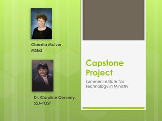 Claudia McIvor,
MSEd


                         Capstone
                         Project
                         Summer Institute for
                         Technology in Ministry

 Dr. Caroline Cerveny,
 SSJ-TOSF
 