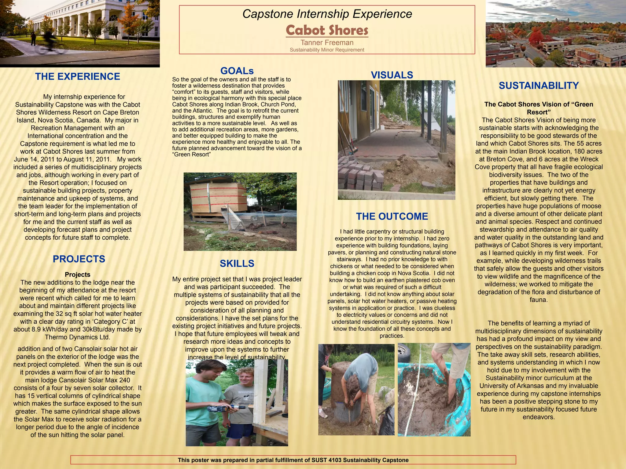 Need University
   Logo here
                                                                              Capstone Internship Experience                                                                                            UNIVERSITY

                                                                                                Cabot Shores                                                                                            LOGO HERE

                                                                                                      Tanner Freeman
                                                                                                  Sustainability Minor Requirement



                                                                     GOALs                                                           VISUALS
       THE EXPERIENCE                             So the goal of the owners and all the staff is to
                                                  foster a wilderness destination that provides                                                                                 SUSTAINABILITY
                                                  “comfort” to its guests, staff and visitors, while
             My internship experience for         being in ecological harmony with this special place
 Sustainability Capstone was with the Cabot       Cabot Shores along Indian Brook, Church Pond,                                                                               The Cabot Shores Vision of “Green
  Shores Wilderness Resort on Cape Breton         and the Atlantic. The goal is to retrofit the current                                                                                        Resort”
                                                  buildings, structures and exemplify human
  Island, Nova Scotia, Canada. My major in        activities to a more sustainable level. As well as                                                                         The Cabot Shores Vision of being more
         Recreation Management with an            to add additional recreation areas, more gardens,                                                                        sustainable starts with acknowledging the
       International concentration and the        and better equipped building to make the                                                                                  responsibility to be good stewards of the
    Capstone requirement is what led me to        experience more healthy and enjoyable to all. The                                                                      land which Cabot Shores sits. The 55 acres
                                                  future planned advancement toward the vision of a
    work at Cabot Shores last summer from         “Green Resort”                                                                                                         at the main Indian Brook location, 180 acres
June 14, 2011 to August 11, 2011. My work                                                                                                                                  at Breton Cove, and 6 acres at the Wreck
included a series of multidisciplinary projects                                                                                                                         Cove property that all have fragile ecological
  and jobs, although working in every part of                                                                                                                                   biodiversity issues. The two of the
        the Resort operation; I focused on                                                                                                                                      properties that have buildings and
     sustainable building projects, property                                                                                                                                 infrastructure are clearly not yet energy
  maintenance and upkeep of systems, and                                                                                                                                      efficient, but slowly getting there. The
   the team leader for the implementation of                                                                                                                             properties have huge populations of moose
 short-term and long-term plans and projects                                                                                                                             and a diverse amount of other delicate plant
     for me and the current staff as well as
                                                                                                                              THE OUTCOME                                and animal species. Respect and continued
     developing forecast plans and project                                                                              I had little carpentry or structural building      stewardship and attendance to air quality
      concepts for future staff to complete.                                                                         experience prior to my internship. I had zero      and water quality in the outstanding land and
                                                                                                                      experience with building foundations, laying      pathways of Cabot Shores is very important,
                                                                                                                  pavers, or planning and constructing natural stone       as I learned quickly in my first week. For
              PROJECTS                                               SKILLS
                                                                                                                      stairways. I had no prior knowledge to with        example, while developing wilderness trails
                                                                                                                   chickens or what needed to be considered when        that safely allow the guests and other visitors
                  Projects                                                                                         building a chicken coop in Nova Scotia. I did not
                                                  My entire project set that I was project leader                                                                         to view wildlife and the magnificence of the
  The new additions to the lodge near the                                                                          know how to build an earthen plastered cob oven
                                                       and was participant succeeded. The                                 or what was required of such a difficult            wilderness; we worked to mitigate the
  beginning of my attendance at the resort                                                                                                                                degradation of the flora and disturbance of
                                                  multiple systems of sustainability that all the                  undertaking. I did not know anything about solar
  were recent which called for me to learn                                                                        panels, solar hot water heaters, or passive heating                           fauna.
                                                       projects were based on provided for
  about and maintain different projects like                                                                      systems in application or practice. I was clueless
                                                         consideration of all planning and
examining the 32 sq ft solar hot water heater                                                                         to electricity values or concerns and did not
                                                    considerations. I have the set plans for the
  with a clear day rating in ‘Category C’ at                                                                        understand residential circuitry systems. Now I          The benefits of learning a myriad of
                                                  existing project initiatives and future projects.                  know the foundation of all these concepts and
about 8.9 kWh/day and 30kBtu/day made by                                                                                                                                multidisciplinary dimensions of sustainability
                                                   I hope that future employees will tweak and                                            practices.
           Thermo Dynamics Ltd.                                                                                                                                         has had a profound impact on my view and
                                                      research more ideas and concepts to
  addition and of two Cansolair solar hot air          improve upon the systems to further                                                                              perspectives on the sustainability paradigm.
 panels on the exterior of the lodge was the            increase the level of sustainability.                                                                           The take away skill sets, research abilities,
next project completed. When the sun is out                                                                                                                              and systems understanding in which I now
   it provides a warm flow of air to heat the                                                                                                                                hold due to my involvement with the
      main lodge Cansolair Solar Max 240                                                                                                                                    Sustainability minor curriculum at the
consists of a four by seven solar collector. It                                                                                                                          University of Arkansas and my invaluable
 has 15 vertical columns of cylindrical shape                                                                                                                           experience during my capstone internships
which makes the surface exposed to the sun                                                                                                                                has been a positive stepping stone to my
 greater. The same cylindrical shape allows                                                                                                                               future in my sustainability focused future
the Solar Max to receive solar radiation for a                                                                                                                                            endeavors.
 longer period due to the angle of incidence
        of the sun hitting the solar panel.


                                                    This poster was prepared in partial fulfillment of SUST 4103 Sustainability Capstone
 