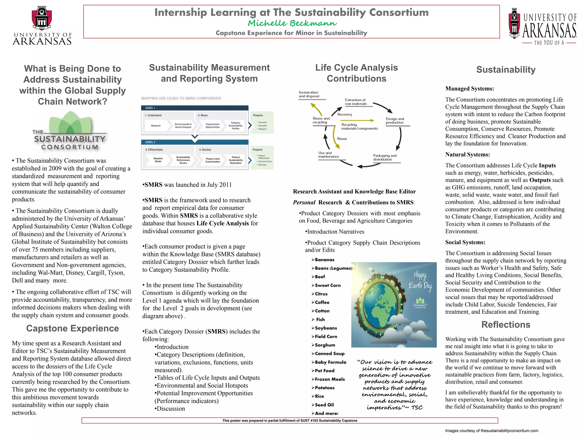 Internship Learning at The Sustainability Consortium
                                                                                               Michelle Beckmann
                                                                              Capstone Experience for Minor in Sustainability




   What is Being Done to                            Sustainability Measurement                                                           Life Cycle Analysis                                                   Sustainability
   Address Sustainability                             and Reporting System                                                                  Contributions
                                                                                                                                                                                               Managed Systems:
  within the Global Supply
                                                                                                                                                                                               The Consortium concentrates on promoting Life
      Chain Network?                                                                                                                                                                           Cycle Management throughout the Supply Chain
                                                                                                                                                                                               system with intent to reduce the Carbon footprint
                                                                                                                                                                                               of doing business, promote Sustainable
                                                                                                                                                                                               Consumption, Conserve Resources, Promote
                                                                                                                                                                                               Resource Efficiency and Cleaner Production and
                                                                                                                                                                                               lay the foundation for Innovation.
                                                                                                                                                                                               Natural Systems:
• The Sustainability Consortium was
                                                                                                                                                                                               The Consortium addresses Life Cycle Inputs
established in 2009 with the goal of creating a
                                                                                                                                                                                               such as energy, water, herbicides, pesticides,
standardized measurement and reporting
                                                                                                                                                                                               manure, and equipment as well as Outputs such
system that will help quantify and                •SMRS was launched in July 2011                                                                                                              as GHG emissions, runoff, land occupation,
communicate the sustainability of consumer                                                                                 Research Assistant and Knowledge Base Editor
                                                                                                                                                                                               waste, solid waste, waste water, and fossil fuel
products.                                         •SMRS is the framework used to research                                  Personal Research & Contributions to SMRS:                          combustion. Also, addressed is how individual
• The Sustainability Consortium is dually         and report empirical data for consumer                                                                                                       consumer products or categories are contributing
                                                  goods. Within SMRS is a collaborative style                                  •Product Category Dossiers with most emphasis
administered by the University of Arkansas’                                                                                                                                                    to Climate Change, Eutrophication, Acidity and
                                                  database that houses Life Cycle Analysis for                                 on Food, Beverage and Agriculture Categories
Applied Sustainability Center (Walton College                                                                                                                                                  Toxicity when it comes to Pollutants of the
of Business) and the University of Arizona’s      individual consumer goods.                                                       •Introduction Narratives                                    Environment.
Global Institute of Sustainability but consists                                                                                    •Product Category Supply Chain Descriptions                 Social Systems:
of over 75 members including suppliers,           •Each consumer product is given a page
                                                                                                                                   and/or Edits
                                                  within the Knowledge Base (SMRS database)                                                                                                    The Consortium is addressing Social Issues
manufacturers and retailers as well as                                                                                                 Bananas
                                                  entitled Category Dossier which further leads                                                                                                throughout the supply chain network by reporting
Government and Non-government agencies,                                                                                                Beans (Legumes)                                        issues such as Worker’s Health and Safety, Safe
including Wal-Mart, Disney, Cargill, Tyson,       to Category Sustainability Profile.
                                                                                                                                       Beef                                                   and Healthy Living Conditions, Social Benefits,
Dell and many more.                                                                                                                                                                            Social Security and Contribution to the
                                                  • In the present time The Sustainability                                             Sweet Corn
• The ongoing collaborative effort of TSC will                                                                                                                                                 Economic Development of communities. Other
                                                  Consortium is diligently working on the                                              Citrus
provide accountability, transparency, and more                                                                                                                                                 social issues that may be reported/addressed
                                                  Level 1 agenda which will lay the foundation                                         Coffee
                                                                                                                                                                                               include Child Labor, Suicide Tendencies, Fair
informed decisions makers when dealing with       for the Level 2 goals in development (see                                            Cotton                                                 treatment, and Education and Training.
the supply chain system and consumer goods.       diagram above) .                                                                      Fish

     Capstone Experience                                                                                                               Soybeans                                                                  Reflections
                                                  •Each Category Dossier (SMRS) includes the
                                                                                                                                       Field Corn
                                                  following:                                                                                                                                   Working with The Sustainability Consortium gave
My time spent as a Research Assistant and                                                                                              Sorghum
                                                       •Introduction                                                                                                                           me real insight into what it is going to take to
Editor to TSC’s Sustainability Measurement
                                                       •Category Descriptions (definition,                                             Canned Soup                                            address Sustainability within the Supply Chain.
and Reporting System database allowed direct                                                                                           Baby Formula               “Our vision is to advance   There is a real opportunity to make an impact on
                                                       variations, exclusions, functions, units
access to the dossiers of the Life Cycle                                                                                                                             science to drive a new    the world if we continue to move forward with
                                                       measured).                                                                      Pet Food
Analysis of the top 100 consumer products                                                                                                                           generation of innovative   sustainable practices from farm, factory, logistics,
                                                       •Tables of Life Cycle Inputs and Outputs                                        Frozen Meals
currently being researched by the Consortium.                                                                                                                         products and supply      distribution, retail and consumer.
                                                       •Environmental and Social Hotspots                                              Potatoes                     networks that address
This gave me the opportunity to contribute to
                                                       •Potential Improvement Opportunities                                            Rice                         environmental, social,    I am unbelievably thankful for the opportunity to
this ambitious movement towards
                                                       (Performance indicators)                                                                                          and economic          have experience, knowledge and understanding in
sustainability within our supply chain                                                                                                 Seed Oil
                                                       •Discussion                                                                                                     imperatives.”~ TSC      the field of Sustainability thanks to this program!
networks.                                                                                                                              And more!
                                                                                This poster was prepared in partial fulfillment of SUST 4103 Sustainability Capstone


                                                                                                                                                                                               Images courtesy of thesustainabilityconsortium.com
 