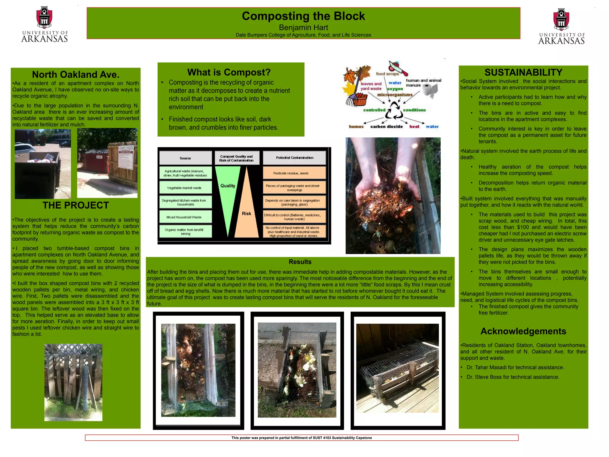 Composting the Block
                                                                                                                           Benjamin Hart
                                                                                                 Dale Bumpers College of Agriculture, Food, and Life Sciences




        North Oakland Ave.                                                 What is Compost?                                                                                                                    SUSTAINABILITY
•As a resident of an apartment complex on North                                                                                                                                                      •Social System involved the social interactions and
Oakland Avenue, I have observed no on-site ways to                                                                                                                                                   behavior towards an environmental project.
recycle organic atrophy.                                                                                                                                                                                 •   Active participants had to learn how and why
•Due to the large population in the surrounding N.                                                                                                                                                           there is a need to compost.
Oakland area there is an ever increasing amount of                                                                                                                                                       •   The bins are in active and easy to find
recyclable waste that can be saved and converted                                                                                                                                                             locations in the apartment complexes.
into natural fertilizer and mulch.
                                                                                                                                                                                                         •   Community interest is key in order to leave
                                                                                                                                                                                                             the compost as a permanent asset for future
                                                                                                                                                                                                             tenants.
                                                                                                                                                                                                     •Natural system involved the earth process of life and
                                                                                                                                                                                                     death.
                                                                                                                                                                                                         •   Healthy aeration of the compost           helps
                                                                                                                                                                                                             increase the composting speed.
                                                                                                                                                                                                         •   Decomposition helps return organic material
                                                                                                                                                                                                             to the earth.
                                                                                                                                                                                                     •Built system involved everything that was manually
             THE PROJECT                                                                                                                                                                             put together, and how it reacts with the natural world.
                                                                                                                                                                                                         •   The materials used to build this project was
•The objectives of the project is to create a lasting                                                                                                                                                        scrap wood, and cheap wiring. In total, this
system that helps reduce the community’s carbon                                                                                                                                                              cost less than $100 and would have been
footprint by returning organic waste as compost to the                                                                                                                                                       cheaper had I not purchased an electric screw
community.                                                                                                                                                                                                   driver and unnecessary eye gate latches.
• I placed two tumble-based compost bins in                                                                                                                                                              •   The design plans maximizes the wooden
apartment complexes on North Oakland Avenue, and                                                                                                                                                             pallets life, as they would be thrown away if
spread awareness by going door to door informing                                                                                 Results                                                                     they were not picked for the bins.
people of the new compost, as well as showing those
who were interested how to use them.                      After building the bins and placing them out for use, there was immediate help in adding compostable materials. However, as the                •   The bins themselves are small enough to
                                                          project has worn on, the compost has been used more sparingly. The most noticeable difference from the beginning and the end of                    move to different locations , potentially
•I built the box shaped compost bins with 2 recycled      the project is the size of what is dumped in the bins, in the beginning there were a lot more “little” food scraps. By this I mean crust           increasing accessibility.
wooden pallets per bin, metal wiring, and chicken         off of bread and egg shells. Now there is much more material that has started to rot before whomever bought it could eat it. The
wire. First, Two pallets were disassembled and the                                                                                                                                                   •Managed System involved assessing progress,
                                                          ultimate goal of this project was to create lasting compost bins that will serve the residents of N. Oakland for the foreseeable
wood panels were assembled into a 3 ft x 3 ft x 3 ft                                                                                                                                                 need, and logistical life cycles of the compost bins.
                                                          future.
square bin. The leftover wood was then fixed on the                                                                                                                                                      • The finished compost gives the community
top. This helped serve as an elevated base to allow                                                                                                                                                         free fertilizer.
for more aeration. Finally, in order to keep out small
pests I used leftover chicken wire and straight wire to
fashion a lid.                                                                                                                                                                                                Acknowledgements
                                                                                                                                                                                                     •Residents of Oakland Station, Oakland townhomes,
                                                                                                                                                                                                     and all other resident of N. Oakland Ave. for their
                                                                                                                                                                                                     support and waste.
                                                                                                                                                                                                     • Dr. Tahar Masadi for technical assistance.
                                                                                                                                                                                                     • Dr. Steve Boss for technical assistance.




                                                                                               This poster was prepared in partial fulfillment of SUST 4103 Sustainability Capstone
 