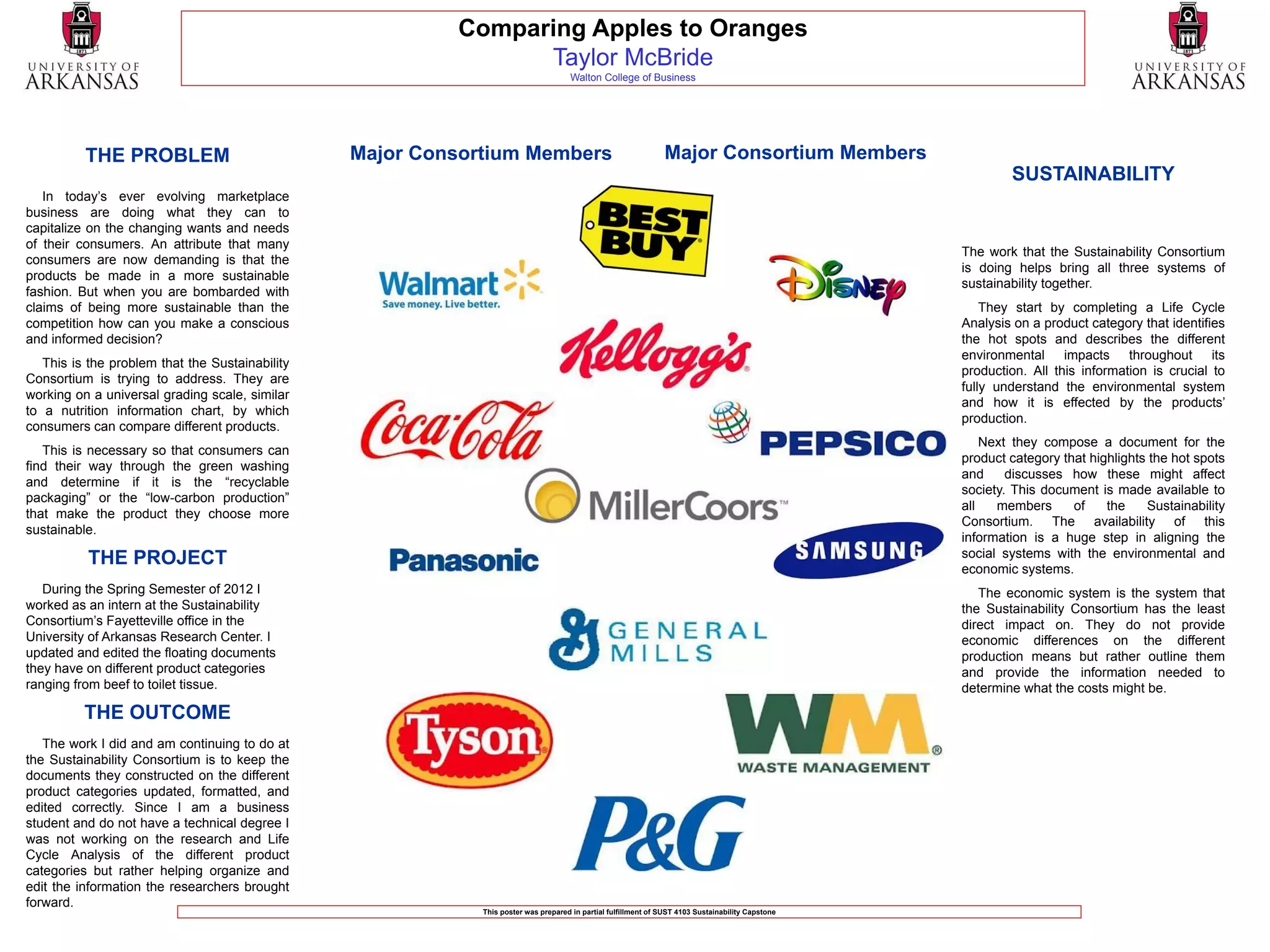 Comparing Apples to Oranges
                                                                Taylor McBride
                                                                                      Walton College of Business




          THE PROBLEM                            Major Consortium Members                                        Major Consortium Members
                                                                                                                                                            SUSTAINABILITY
   In today’s ever evolving marketplace
business are doing what they can to
capitalize on the changing wants and needs
of their consumers. An attribute that many
                                                                                                                                                    The work that the Sustainability Consortium
consumers are now demanding is that the
                                                                                                                                                    is doing helps bring all three systems of
products be made in a more sustainable
                                                                                                                                                    sustainability together.
fashion. But when you are bombarded with
claims of being more sustainable than the                                                                                                               They start by completing a Life Cycle
competition how can you make a conscious                                                                                                            Analysis on a product category that identifies
and informed decision?                                                                                                                              the hot spots and describes the different
                                                                                                                                                    environmental impacts throughout its
   This is the problem that the Sustainability
                                                                                                                                                    production. All this information is crucial to
Consortium is trying to address. They are
                                                                                                                                                    fully understand the environmental system
working on a universal grading scale, similar
                                                                                                                                                    and how it is effected by the products’
to a nutrition information chart, by which
                                                                                                                                                    production.
consumers can compare different products.
                                                                                                                                                        Next they compose a document for the
   This is necessary so that consumers can
                                                                                                                                                    product category that highlights the hot spots
find their way through the green washing
                                                                                                                                                    and     discusses how these might affect
and determine if it is the “recyclable
                                                                                                                                                    society. This document is made available to
packaging” or the “low-carbon production”
                                                                                                                                                    all   members      of    the    Sustainability
that make the product they choose more
                                                                                                                                                    Consortium. The availability of this
sustainable.
                                                                                                                                                    information is a huge step in aligning the
          THE PROJECT                                                                                                                               social systems with the environmental and
                                                                                                                                                    economic systems.
   During the Spring Semester of 2012 I                                                                                                                The economic system is the system that
worked as an intern at the Sustainability                                                                                                           the Sustainability Consortium has the least
Consortium’s Fayetteville office in the                                                                                                             direct impact on. They do not provide
University of Arkansas Research Center. I                                                                                                           economic differences on the different
updated and edited the floating documents                                                                                                           production means but rather outline them
they have on different product categories                                                                                                           and provide the information needed to
ranging from beef to toilet tissue.                                                                                                                 determine what the costs might be.
          THE OUTCOME
   The work I did and am continuing to do at
the Sustainability Consortium is to keep the
documents they constructed on the different
product categories updated, formatted, and
edited correctly. Since I am a business
student and do not have a technical degree I
was not working on the research and Life
Cycle Analysis of the different product
categories but rather helping organize and
edit the information the researchers brought
forward.
                                                             This poster was prepared in partial fulfillment of SUST 4103 Sustainability Capstone
 