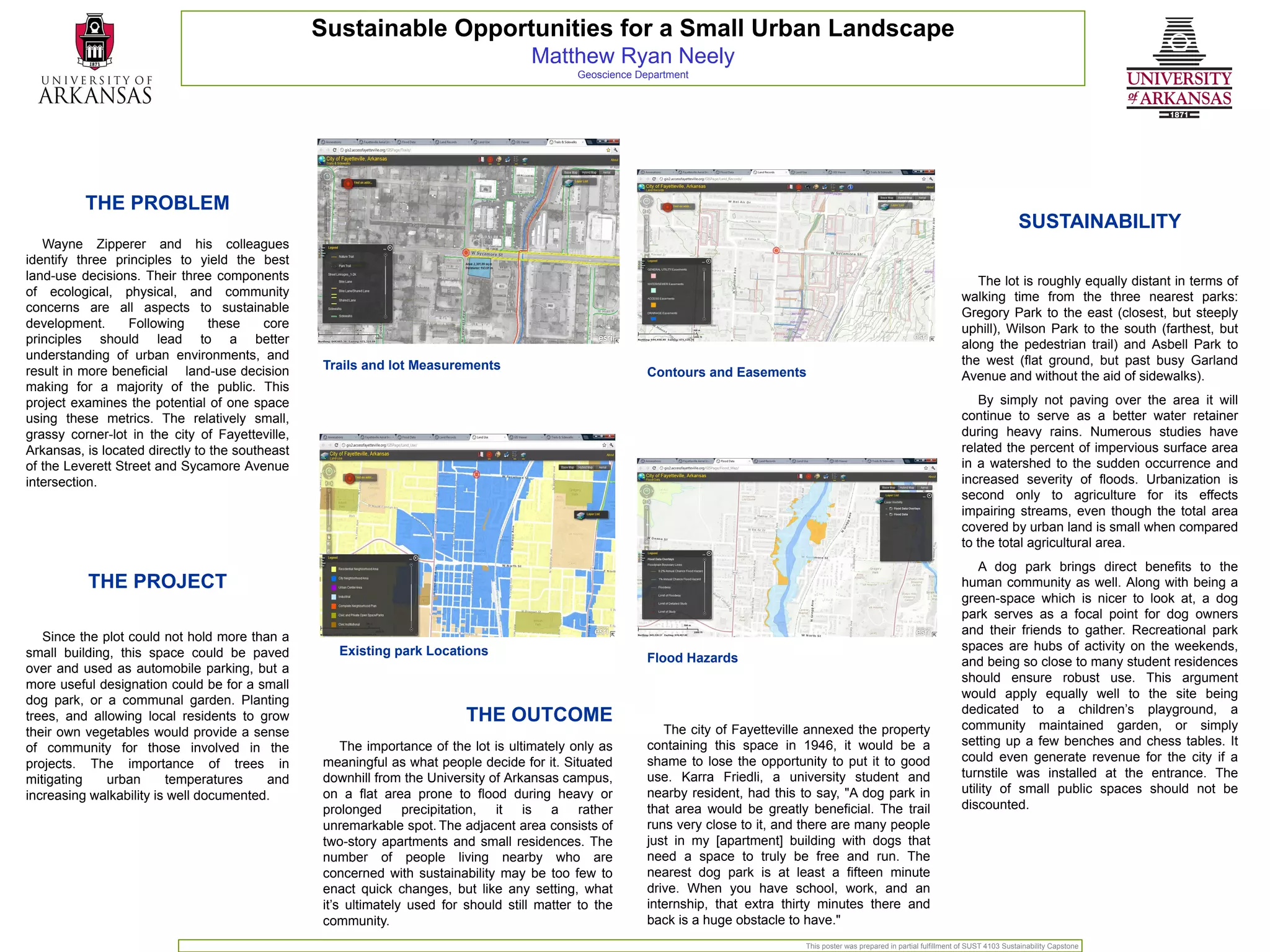 Sustainable Opportunities for a Small Urban Landscape
                                                                                     Matthew Ryan Neely
                                                                                             Geoscience Department




          THE PROBLEM
                                                                                                                                                                                                     SUSTAINABILITY
   Wayne Zipperer and his colleagues
identify three principles to yield the best
land-use decisions. Their three components                                                                                                                                            The lot is roughly equally distant in terms of
of ecological, physical, and community                                                                                                                                             walking time from the three nearest parks:
concerns are all aspects to sustainable                                                                                                                                            Gregory Park to the east (closest, but steeply
development.      Following      these    core                                                                                                                                     uphill), Wilson Park to the south (farthest, but
principles should lead to a better                                                                                                                                                 along the pedestrian trail) and Asbell Park to
understanding of urban environments, and                                                                                                                                           the west (flat ground, but past busy Garland
result in more beneficial land-use decision      Trails and lot Measurements
                                                                                                          Contours and Easements                                                   Avenue and without the aid of sidewalks).
making for a majority of the public. This
project examines the potential of one space                                                                                                                                           By simply not paving over the area it will
using these metrics. The relatively small,                                                                                                                                         continue to serve as a better water retainer
grassy corner-lot in the city of Fayetteville,                                                                                                                                     during heavy rains. Numerous studies have
Arkansas, is located directly to the southeast                                                                                                                                     related the percent of impervious surface area
of the Leverett Street and Sycamore Avenue                                                                                                                                         in a watershed to the sudden occurrence and
intersection.                                                                                                                                                                      increased severity of floods. Urbanization is
                                                                                                                                                                                   second only to agriculture for its effects
                                                                                                                                                                                   impairing streams, even though the total area
                                                                                                                                                                                   covered by urban land is small when compared
                                                                                                                                                                                   to the total agricultural area.
                                                                                                                                                                                       A dog park brings direct benefits to the
          THE PROJECT                                                                                                                                                              human community as well. Along with being a
                                                                                                                                                                                   green-space which is nicer to look at, a dog
                                                                                                                                                                                   park serves as a focal point for dog owners
                                                                                                                                                                                   and their friends to gather. Recreational park
   Since the plot could not hold more than a
                                                   Existing park Locations                                                                                                         spaces are hubs of activity on the weekends,
small building, this space could be paved                                                                 Flood Hazards                                                            and being so close to many student residences
over and used as automobile parking, but a
                                                                                                                                                                                   should ensure robust use. This argument
more useful designation could be for a small
                                                                                                                                                                                   would apply equally well to the site being
dog park, or a communal garden. Planting
                                                                                                                                                                                   dedicated to a children’s playground, a
trees, and allowing local residents to grow                               THE OUTCOME                                                                                              community maintained garden, or simply
their own vegetables would provide a sense                                                                   The city of Fayetteville annexed the property
                                                     The importance of the lot is ultimately only as      containing this space in 1946, it would be a                             setting up a few benches and chess tables. It
of community for those involved in the
                                                 meaningful as what people decide for it. Situated        shame to lose the opportunity to put it to good                          could even generate revenue for the city if a
projects. The importance of trees in
                                                 downhill from the University of Arkansas campus,         use. Karra Friedli, a university student and                             turnstile was installed at the entrance. The
mitigating    urban      temperatures    and
                                                 on a flat area prone to flood during heavy or            nearby resident, had this to say, "A dog park in                         utility of small public spaces should not be
increasing walkability is well documented.
                                                 prolonged precipitation, it is a rather                  that area would be greatly beneficial. The trail                         discounted.
                                                 unremarkable spot. The adjacent area consists of         runs very close to it, and there are many people
                                                 two-story apartments and small residences. The           just in my [apartment] building with dogs that
                                                 number of people living nearby who are                   need a space to truly be free and run. The
                                                 concerned with sustainability may be too few to          nearest dog park is at least a fifteen minute
                                                 enact quick changes, but like any setting, what          drive. When you have school, work, and an
                                                 it’s ultimately used for should still matter to the      internship, that extra thirty minutes there and
                                                 community.                                               back is a huge obstacle to have."
                                                                                                                                    This poster was prepared in partial fulfillment of SUST 4103 Sustainability Capstone
 