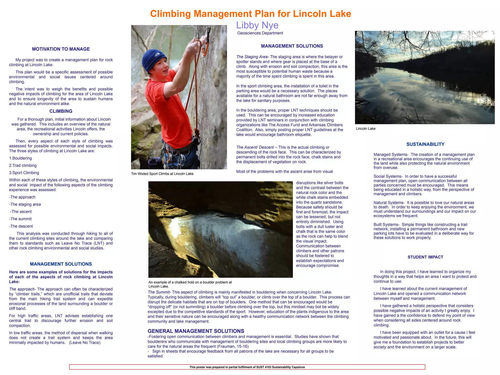 Climbing Management Plan for Lincoln Lake
                                                                                           Libby Nye
                                                                                                                                      Geosciences Department


                                                                                                                                                        MANAGEMENT SOLUTIONS
               MOTIVATION TO MANAGE
                                                                                                                                     The Staging Area- The staging area is where the belayer or
    My project was to create a management plan for rock                                                                              spotter stands and where gear is placed at the base of a
climbing at Lincoln Lake.                                                                                                            climb. Along with erosion and soil compaction, this area is the
    This plan would be a specific assessment of possible                                                                             most susceptible to potential human waste because a
environmental and social issues centered around                                                                                      majority of the time spent climbing is spent in this area.
climbing.
                                                                                                                                     In the sport climbing area, the installation of a toilet in the
   The intent was to weigh the benefits and possible                                                                                 parking area would be a necessary solution. The places
negative impacts of climbing for the area of Lincoln Lake                                                                            available for a natural bathroom are not far enough away from
and to ensure longevity of the area to sustain humans                                                                                the lake for sanitary purposes.
and the natural environment alike.
                       CLIMBING                                                                                                      In the bouldering area, proper LNT techniques should be
                                                                                                                                     used. This can be encouraged by increased education
   For a thorough plan, initial information about Lincoln                                                                            provided by LNT seminars in conjunction with climbing
 was gathered. This includes an overview of the natural                                                                              organizations like The Access Fund and Arkansas Climbers
   area, the recreational activities Lincoln offers, the                                                                             Coalition. Also, simply posting proper LNT guidelines at the                 Lincoln Lake
            ownership and current policies.                                                                                          lake would encourage bathroom etiquette.
   Then, every aspect of each style of climbing was
assessed for possible environmental and social impacts.                                                                                                                                                                                        SUSTAINABILITY
                                                                                                                                     The Ascent/ Descent – This is the actual climbing or
The three styles of climbing at Lincoln Lake are:                                                                                    descending of the rock face. This can be characterized by
                                                                                                                                                                                                                            Managed Systems- The creation of a management plan
1.Bouldering                                                                                                                         permanent bolts drilled into the rock face, chalk stains and                           in a recreational area encourages the continuing use of
                                                                                                                                     the displacement of vegetation on rock.                                                the land while also protecting the natural environment
2.Trad climbing
                                                                                                                                                                                                                            from overuse.
3.Sport Climbing                                                                                                                     Most of the problems with the ascent arise from visual
                                                                Tim Wixted Sport Climbs at Lincoln Lake
                                                                                                                                                                                                                            Social Systems- In order to have a successful
Within each of these styles of climbing, the environmental                                                                                                                                                                  management plan, open communication between all
                                                                                                                                                                                 disruptions like silver bolts
and social impact of the following aspects of the climbing                                                                                                                                                                  parties concerned must be encouraged. This means
                                                                                                                                                                                 and the contrast between the               being educated in a holistic way, from the perspective of
experience was assessed:
                                                                                                                                                                                 natural rock color and the                 management and climbers.
-The approach                                                                                                                                                                    white chalk stains embedded
                                                                                                                                                                                 into the quartz sandstone.                 Natural Systems- It is possible to love our natural areas
-The staging area
                                                                                                                                                                                 Because safety should be                   to death. In order to keep enjoying the environment, we
-The ascent                                                                                                                                                                      first and foremost, the impact             must understand our surroundings and our impact on our
                                                                                                                                                                                 can be lessened, but not                   ecosystems we frequent.
-The summit
                                                                                                                                                                                 entirely diminished. Using
-The descent                                                                                                                                                                                                                Built Systems- Simple things like constructing a trail
                                                                                                                                                                                 bolts with a dull luster and
                                                                                                                                                                                                                            network, installing a permanent bathroom and new
                                                                                                                                                                                 chalk that is the same color               parking lots have to be evaluated in a deliberate way for
    This analysis was conducted through hiking to all of
                                                                                                                                                                                 as the rock can help to blend              these solutions to work properly.
the current climbing sites around the lake and comparing
                                                                                                                                                                                 the visual impact.
them to standards such as Leave No Trace (LNT) and
                                                                                                                                                                                 Communication between
other rock climbing environmental and social studies.
                                                                                                                                                                                 climbers and other patrons
                                                                                                                                                                                 should be fostered to                                         STUDENT IMPACT
                                                                                                                                                                                 establish expectations and
            MANAGEMENT SOLUTIONS                                                                                                                                                 encourage compromise.
Here are some examples of solutions for the impacts                                                                                                                                                                            In doing this project, I have learned to organize my
of each of the aspects of rock climbing at Lincoln                                                                                                                                                                          thoughts in a way that helps an area I want to protect and
Lake:                                                                     An example of a chalked hold on a boulder problem at                                                                                              continue to use.
                                                                          Lincoln Lake.
The approach- The approach can often be characterized                                                                                                                                                                           I have learned about the current management of
by “climber trails,” which are unofficial trails that deviate             The Summit- This aspect of climbing is mainly manifested in bouldering when concerning Lincoln Lake.                                              Lincoln Lake and opened a communication network
from the main hiking trail system and can expedite                        Typically, during bouldering, climbers will “top out” a boulder, or climb over the top of a boulder. This process can                             between myself and management.
erosional processes of the land surrounding a boulder or                  disrupt the delicate habitats that are on top of boulders. One method that can be encouraged would be
                                                                          “dropping off” (or not summiting) a boulder before climbing over the top, but this mindset may bot be widely                                          I have gathered a holistic perspective that considers
cliff band.
                                                                          excepted due to the competitive standards of the sport. However, education of the plants indigenous to the area                                   possible negative impacts of an activity I greatly enjoy. I
For high traffic areas, LNT advises establishing one                      and their sensitive nature can be encouraged along with a healthy communication network between the climbing                                      have gained a the confidence to defend my point of view
central trail to discourage further erosion and soil                      community and lake management.                                                                                                                    when considering all sides centered around rock
compaction.                                                                                                                                                                                                                 climbing.
In low traffic areas, the method of dispersal when walking                GENERAL MANAGEMENT SOLUTIONS                                                                                                                          I have been equipped with an outlet for a cause I feel
does not create a trail system and keeps the area                         -Fostering open communication between climbers and management is essential. Studies have shown that                                               motivated and passionate about. In the future, this will
minimally impacted by humans. (Leave No Trace)                            boulderers who communicate with management of bouldering sites and local climbing groups are more likely to                                       give me a foundation to establish projects to better
                                                                          care for the natural areas the frequent (Frauman, 15-16)                                                                                          society and the environment on a larger scale.
                                                                          - Sign in sheets that encourage feedback from all patrons of the lake are necessary for all groups to be
                                                                          satisfied.

                                                                                                    This poster was prepared in partial fulfillment of SUST 4103 Sustainability Capstone
 