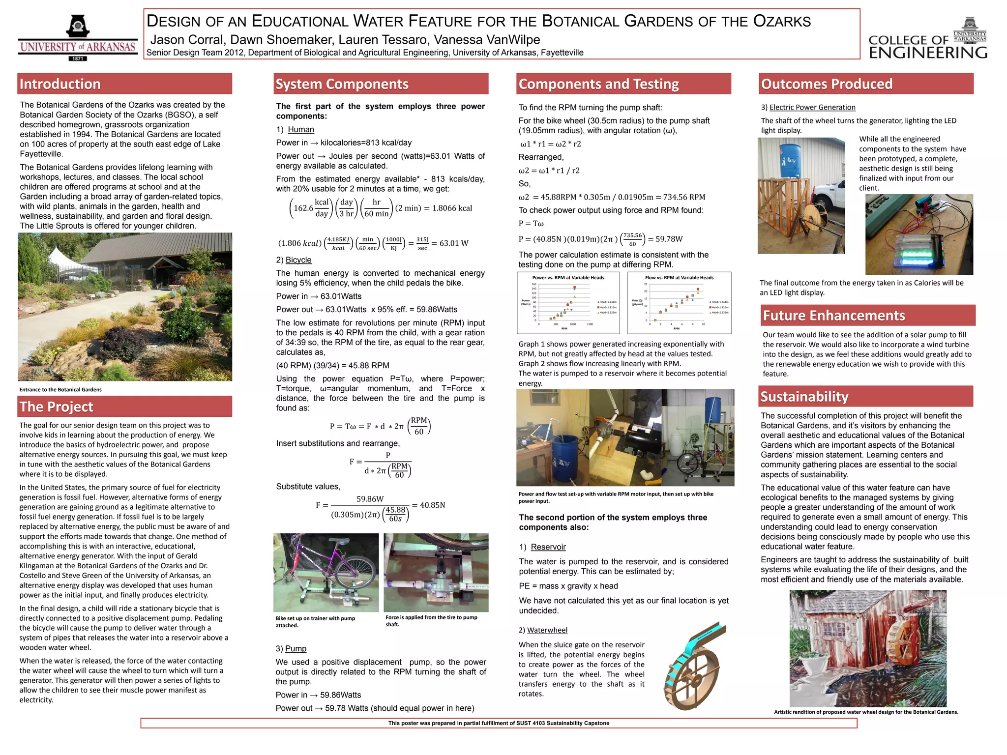 DESIGN OF AN EDUCATIONAL WATER FEATURE FOR THE BOTANICAL GARDENS OF THE OZARKS
                                         Jason Corral, Dawn Shoemaker, Lauren Tessaro, Vanessa VanWilpe
                                        Senior Design Team 2012, Department of Biological and Agricultural Engineering, University of Arkansas, Fayetteville


Introduction                                                              System Components                                                                             Components and Testing                                                                                                     Outcomes Produced
The Botanical Gardens of the Ozarks was created by the                    The first part of the system employs three power                                              To find the RPM turning the pump shaft:                                                                                    3) Electric Power Generation
Botanical Garden Society of the Ozarks (BGSO), a self                     components:
                                                                                                                                                                        For the bike wheel (30.5cm radius) to the pump shaft                                                                       The shaft of the wheel turns the generator, lighting the LED
described homegrown, grassroots organization
                                                                          1) Human                                                                                      (19.05mm radius), with angular rotation (ω),                                                                               light display.
established in 1994. The Botanical Gardens are located
                                                                          Power in → kilocalories=813 kcal/day                                                                                                                                                                                                                   While all the engineered
on 100 acres of property at the south east edge of Lake                                                                                                                  ω1 * r1 = ω2 * r2
                                                                                                                                                                                                                                                                                                                                 components to the system have
Fayetteville.                                                             Power out → Joules per second (watts)=63.01 Watts of                                          Rearranged,                                                                                                                                              been prototyped, a complete,
The Botanical Gardens provides lifelong learning with                     energy available as calculated.                                                                                                                                                                                                                        aesthetic design is still being
                                                                                                                                                                        ω2 = ω1 * r1 / r2
workshops, lectures, and classes. The local school                        From the estimated energy available* - 813 kcals/day,                                                                                                                                                                                                  finalized with input from our
children are offered programs at school and at the                                                                                                                      So,
                                                                          with 20% usable for 2 minutes at a time, we get:                                                                                                                                                                                                       client.
Garden including a broad array of garden-related topics,                                                                                                                ω2 = 45.88RPM * 0.305m / 0.01905m = 734.56 RPM
                                                                                       kcal        day          hr
with wild plants, animals in the garden, health and                              162.6                                     2 min = 1.8066 kcal                          To check power output using force and RPM found:
wellness, sustainability, and garden and floral design.                                day         3 hr       60 min
The Little Sprouts is offered for younger children.                                                                                                                     P = Tω
                                                                                                                                                                                                                                   735.56
                                                                                              4.185𝐾𝐽         min     1000J        315J                                 P = (40.85N )(0.019m)(2π )                                                    = 59.78W
                                                                            1.806 𝑘𝑐𝑎𝑙                                         =          = 63.01 W                                                                                  60
                                                                                                 𝑘𝑐𝑎𝑙        60 sec    KJ          sec
                                                                                                                                                                        The power calculation estimate is consistent with the
                                                                          2) Bicycle
                                                                                                                                                                        testing done on the pump at differing RPM.
                                                                          The human energy is converted to mechanical energy                                                     Power vs. RPM at Variable Heads                                 Flow vs. RPM at Variable Heads
                                                                          losing 5% efficiency, when the child pedals the bike.                                                 160                                                              25                                                The final outcome from the energy taken in as Calories will be
                                                                                                                                                                                140


                                                                          Power in → 63.01Watts
                                                                                                                                                                                120
                                                                                                                                                                                 100
                                                                                                                                                                                                                                                 20
                                                                                                                                                                                                                                                                                                   an LED light display.
                                                                                                                                                                                                                                                 15
                                                                                                                                                                          Power                                                       Flow (Q)
                                                                                                                                                                                  80                                 Head=1.244m                                                     Head=1.244m
                                                                                                                                                                         (Watts)                                                     (gal/min)
                                                                                                                                                                                                                                                 10
                                                                          Power out → 63.01Watts x 95% eff. = 59.86Watts
                                                                                                                                                                                  60                                 Head=1.816m                                                     Head=1.816m



                                                                                                                                                                                                                                                                                                   Future Enhancements
                                                                                                                                                                                 40                                  Head=2.235m                                                     Head=2.235m
                                                                                                                                                                                                                                                  5
                                                                                                                                                                                 20
                                                                                                                                                                                  0                                                               0
                                                                          The low estimate for revolutions per minute (RPM) input                                                      0   500
                                                                                                                                                                                                 RPM
                                                                                                                                                                                                       1000   1500                                    0   2   4
                                                                                                                                                                                                                                                                  RPM
                                                                                                                                                                                                                                                                        6   8   10


                                                                          to the pedals is 40 RPM from the child, with a gear ration                                                                                                                                                               Our team would like to see the addition of a solar pump to fill
                                                                          of 34:39 so, the RPM of the tire, as equal to the rear gear,                                  Graph 1 shows power generated increasing exponentially with                                                                the reservoir. We would also like to incorporate a wind turbine
                                                                          calculates as,                                                                                RPM, but not greatly affected by head at the values tested.                                                                into the design, as we feel these additions would greatly add to
                                                                          (40 RPM) (39/34) = 45.88 RPM                                                                  Graph 2 shows flow increasing linearly with RPM.                                                                           the renewable energy education we wish to provide with this
                                                                                                                                                                        The water is pumped to a reservoir where it becomes potential                                                              feature.
                                                                          Using the power equation P=Tω, where P=power;
                                                                                                                                                                        energy.
Entrance to the Botanical Gardens                                         T=torque, ω=angular momentum, and T=Force x
                                                                          distance, the force between the tire and the pump is                                                                                                                                                                     Sustainability
The Project                                                               found as:
                                                                                                                                                                                                                                                                                                   The successful completion of this project will benefit the
                                                                                                                RPM
The goal for our senior design team on this project was to                                P = Tω = F ∗ d ∗ 2π                                                                                                                                                                                      Botanical Gardens, and it’s visitors by enhancing the
involve kids in learning about the production of energy. We                                                      60                                                                                                                                                                                overall aesthetic and educational values of the Botanical
introduce the basics of hydroelectric power, and propose                  Insert substitutions and rearrange,                                                                                                                                                                                      Gardens which are important aspects of the Botanical
alternative energy sources. In pursuing this goal, we must keep                                           P                                                                                                                                                                                        Gardens’ mission statement. Learning centers and
in tune with the aesthetic values of the Botanical Gardens                                      F=
                                                                                                            RPM                                                                                                                                                                                    community gathering places are essential to the social
                                                                                                    d ∗ 2π
where it is to be displayed.                                                                                 60                                                                                                                                                                                    aspects of sustainability.
In the United States, the primary source of fuel for electricity          Substitute values,                                                                                                                                                                                                       The educational value of this water feature can have
                                                                                                                                                                        Power and flow test set-up with variable RPM motor input, then set up with bike
generation is fossil fuel. However, alternative forms of energy                                              59.86W                                                     power input.                                                                                                               ecological benefits to the managed systems by giving
generation are gaining ground as a legitimate alternative to                              F=                                    = 40.85N                                                                                                                                                           people a greater understanding of the amount of work
                                                                                                             45.88
fossil fuel energy generation. If fossil fuel is to be largely                                  (0.305m)(2π)
                                                                                                              60𝑠                                                       The second portion of the system employs three                                                                             required to generate even a small amount of energy. This
replaced by alternative energy, the public must be aware of and                                                                                                         components also:                                                                                                           understanding could lead to energy conservation
support the efforts made towards that change. One method of                                                                                                                                                                                                                                        decisions being consciously made by people who use this
accomplishing this is with an interactive, educational,                                                                                                                 1) Reservoir                                                                                                               educational water feature.
alternative energy generator. With the input of Gerald                                                                                                                                                                                                                                             Engineers are taught to address the sustainability of built
Kilngaman at the Botanical Gardens of the Ozarks and Dr.                                                                                                                The water is pumped to the reservoir, and is considered
                                                                                                                                                                        potential energy. This can be estimated by;                                                                                systems while evaluating the life of their designs, and the
Costello and Steve Green of the University of Arkansas, an                                                                                                                                                                                                                                         most efficient and friendly use of the materials available.
alternative energy display was developed that uses human                                                                                                                PE = mass x gravity x head
power as the initial input, and finally produces electricity.
                                                                                                                                                                        We have not calculated this yet as our final location is yet
In the final design, a child will ride a stationary bicycle that is                                                                                                     undecided.
directly connected to a positive displacement pump. Pedaling              Bike set up on trainer with pump            Force is applied from the tire to pump
                                                                          attached.                                   shaft.
the bicycle will cause the pump to deliver water through a                                                                                                              2) Waterwheel
system of pipes that releases the water into a reservoir above a
wooden water wheel.                                                                                                                                                     When the sluice gate on the reservoir
                                                                          3) Pump
                                                                                                                                                                        is lifted, the potential energy begins
When the water is released, the force of the water contacting             We used a positive displacement pump, so the power                                            to create power as the forces of the
the water wheel will cause the wheel to turn which will turn a            output is directly related to the RPM turning the shaft of                                    water turn the wheel. The wheel
generator. This generator will then power a series of lights to           the pump.                                                                                     transfers energy to the shaft as it
allow the children to see their muscle power manifest as                                                                                                                rotates.
                                                                          Power in → 59.86Watts
electricity.
                                                                          Power out → 59.78 Watts (should equal power in here)                                                                                                                                                                         Artistic rendition of proposed water wheel design for the Botanical Gardens.
                                                                                                                       This poster was prepared in partial fulfillment of SUST 4103 Sustainability Capstone
 