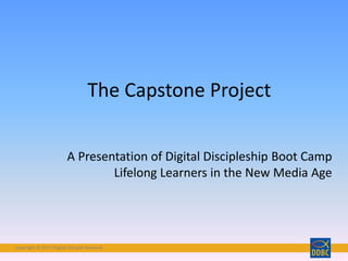 Copyright © 2017 Digital Disciple NetworkCopyright © 2017 Digital Disciple Network
The Capstone Project
A Presentation of Digital Discipleship Boot Camp
Lifelong Learners in the New Media Age
 