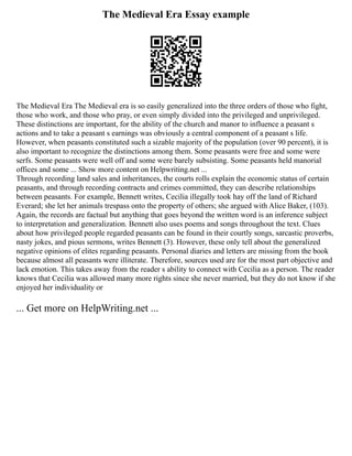The Medieval Era Essay example
The Medieval Era The Medieval era is so easily generalized into the three orders of those who fight,
those who work, and those who pray, or even simply divided into the privileged and unprivileged.
These distinctions are important, for the ability of the church and manor to influence a peasant s
actions and to take a peasant s earnings was obviously a central component of a peasant s life.
However, when peasants constituted such a sizable majority of the population (over 90 percent), it is
also important to recognize the distinctions among them. Some peasants were free and some were
serfs. Some peasants were well off and some were barely subsisting. Some peasants held manorial
offices and some ... Show more content on Helpwriting.net ...
Through recording land sales and inheritances, the courts rolls explain the economic status of certain
peasants, and through recording contracts and crimes committed, they can describe relationships
between peasants. For example, Bennett writes, Cecilia illegally took hay off the land of Richard
Everard; she let her animals trespass onto the property of others; she argued with Alice Baker, (103).
Again, the records are factual but anything that goes beyond the written word is an inference subject
to interpretation and generalization. Bennett also uses poems and songs throughout the text. Clues
about how privileged people regarded peasants can be found in their courtly songs, sarcastic proverbs,
nasty jokes, and pious sermons, writes Bennett (3). However, these only tell about the generalized
negative opinions of elites regarding peasants. Personal diaries and letters are missing from the book
because almost all peasants were illiterate. Therefore, sources used are for the most part objective and
lack emotion. This takes away from the reader s ability to connect with Cecilia as a person. The reader
knows that Cecilia was allowed many more rights since she never married, but they do not know if she
enjoyed her individuality or
... Get more on HelpWriting.net ...
 