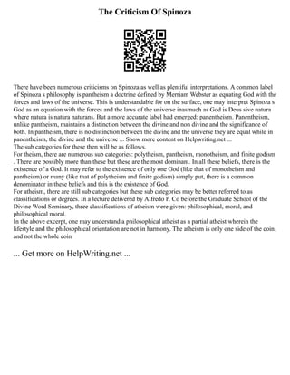 The Criticism Of Spinoza
There have been numerous criticisms on Spinoza as well as plentiful interpretations. A common label
of Spinoza s philosophy is pantheism a doctrine defined by Merriam Webster as equating God with the
forces and laws of the universe. This is understandable for on the surface, one may interpret Spinoza s
God as an equation with the forces and the laws of the universe inasmuch as God is Deus sive natura
where natura is natura naturans. But a more accurate label had emerged: panentheism. Panentheism,
unlike pantheism, maintains a distinction between the divine and non divine and the significance of
both. In pantheism, there is no distinction between the divine and the universe they are equal while in
panentheism, the divine and the universe ... Show more content on Helpwriting.net ...
The sub categories for these then will be as follows.
For theism, there are numerous sub categories: polytheism, pantheism, monotheism, and finite godism
. There are possibly more than these but these are the most dominant. In all these beliefs, there is the
existence of a God. It may refer to the existence of only one God (like that of monotheism and
pantheism) or many (like that of polytheism and finite godism) simply put, there is a common
denominator in these beliefs and this is the existence of God.
For atheism, there are still sub categories but these sub categories may be better referred to as
classifications or degrees. In a lecture delivered by Alfredo P. Co before the Graduate School of the
Divine Word Seminary, three classifications of atheism were given: philosophical, moral, and
philosophical moral.
In the above excerpt, one may understand a philosophical atheist as a partial atheist wherein the
lifestyle and the philosophical orientation are not in harmony. The atheism is only one side of the coin,
and not the whole coin
... Get more on HelpWriting.net ...
 