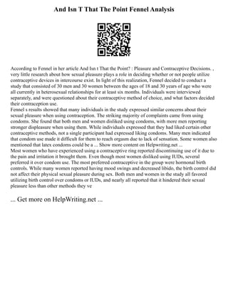 And Isn T That The Point Fennel Analysis
According to Fennel in her article And Isn t That the Point? : Pleasure and Contraceptive Decisions. ,
very little research about how sexual pleasure plays a role in deciding whether or not people utilize
contraceptive devices in intercourse exist. In light of this realization, Fennel decided to conduct a
study that consisted of 30 men and 30 women between the ages of 18 and 30 years of age who were
all currently in heterosexual relationships for at least six months. Individuals were interviewed
separately, and were questioned about their contraceptive method of choice, and what factors decided
their contraception use.
Fennel s results showed that many individuals in the study expressed similar concerns about their
sexual pleasure when using contraception. The striking majority of complaints came from using
condoms. She found that both men and women disliked using condoms, with more men reporting
stronger displeasure when using them. While individuals expressed that they had liked certain other
contraceptive methods, not a single participant had expressed liking condoms. Many men indicated
that condom use made it difficult for them to reach orgasm due to lack of sensation. Some women also
mentioned that latex condoms could be a ... Show more content on Helpwriting.net ...
Most women who have experienced using a contraceptive ring reported discontinuing use of it due to
the pain and irritation it brought them. Even though most women disliked using IUDs, several
preferred it over condom use. The most preferred contraceptive in the group were hormonal birth
controls. While many women reported having mood swings and decreased libido, the birth control did
not affect their physical sexual pleasure during sex. Both men and women in the study all favored
utilizing birth control over condoms or IUDs, and nearly all reported that it hindered their sexual
pleasure less than other methods they ve
... Get more on HelpWriting.net ...
 