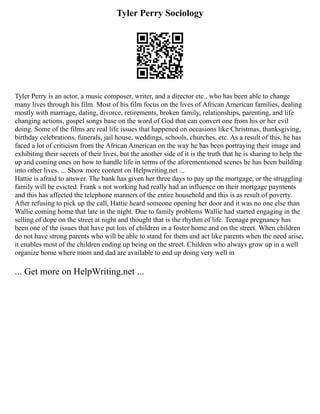 Tyler Perry Sociology
Tyler Perry is an actor, a music composer, writer, and a director etc., who has been able to change
many lives through his film. Most of his film focus on the lives of African American families, dealing
mostly with marriage, dating, divorce, retirements, broken family, relationships, parenting, and life
changing actions, gospel songs base on the word of God that can convert one from his or her evil
doing. Some of the films are real life issues that happened on occasions like Christmas, thanksgiving,
birthday celebrations, funerals, jail house, weddings, schools, churches, etc. As a result of this, he has
faced a lot of criticism from the African American on the way he has been portraying their image and
exhibiting their secrets of their lives, but the another side of it is the truth that he is sharing to help the
up and coming ones on how to handle life in terms of the aforementioned scenes he has been building
into other lives. ... Show more content on Helpwriting.net ...
Hattie is afraid to answer. The bank has given her three days to pay up the mortgage, or the struggling
family will be evicted. Frank s not working had really had an influence on their mortgage payments
and this has affected the telephone manners of the entire household and this is as result of poverty.
After refusing to pick up the call, Hattie heard someone opening her door and it was no one else than
Wallie coming home that late in the night. Due to family problems Wallie had started engaging in the
selling of dope on the street at night and thought that is the rhythm of life. Teenage pregnancy has
been one of the issues that have put lots of children in a foster home and on the street. When children
do not have strong parents who will be able to stand for them and act like parents when the need arise,
it enables most of the children ending up being on the street. Children who always grow up in a well
organize home where mom and dad are available to end up doing very well in
... Get more on HelpWriting.net ...
 