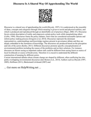 Discourse Is A Shared Way Of Apprehending The World
Discourse is a shared way of apprehending the world (Dryzek, 1997). It is understood as the ensemble
of ideas, concepts and categories through which meaning is given to social and physical realities, and
which is produced and reproduced through an identifiable set of practices (Hajer, 2006: 67). Discourse
favors certain description of reality and empowers certain policy tools while marginalizing others
(Litfin, 1994). Discourses frame the policy debates, limit what are considered reasonable options and
inform policy making process (Gregorio et al, 2014). Discourses represent the dominant
representatives, understandings and knowledge regimes present in governance debate and they are
deeply embedded in the formation of knowledge. The discourses are produced based on the perception
and role of the actors (Keller, 2011). Different discourses promote specific conceptualization of
environmental problem including the causes of the problems and on their solutions. For instance,
discourse on forests seeing as important carbon sink could be different from seeing forest as source of
local livelihoods or source of biodiversity. Therefore it is crucial to understand the different
construction of meaning by different actors.
Current international debates about climate change are shaped by different, often conflicting but also
partly overlapping environmental discourses (den Besten et al., 2014). Authors such as Dryzek (1997,
2005), Hoffman (2011), Bäckstrand Lövbrand (2007) and
... Get more on HelpWriting.net ...
 
