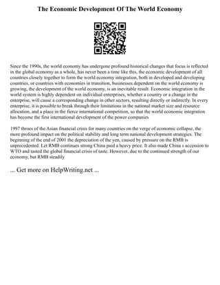 The Economic Development Of The World Economy
Since the 1990s, the world economy has undergone profound historical changes that focus is reflected
in the global economy as a whole, has never been a time like this, the economic development of all
countries closely together to form the world economy integration, both in developed and developing
countries, or countries with economies in transition, businesses dependent on the world economy is
growing, the development of the world economy, is an inevitable result. Economic integration in the
world system is highly dependent on individual enterprises, whether a country or a change in the
enterprise, will cause a corresponding change in other sectors, resulting directly or indirectly. In every
enterprise, it is possible to break through their limitations in the national market size and resource
allocation, and a place in the fierce international competition, so that the world economic integration
has become the first international development of the power companies
1997 throes of the Asian financial crisis for many countries on the verge of economic collapse, the
more profound impact on the political stability and long term national development strategies. The
beginning of the end of 2001 the depreciation of the yen, caused by pressure on the RMB is
unprecedented. Let RMB continues strong China paid a heavy price. It also made China s accession to
WTO and tasted the global financial crisis of taste. However, due to the continued strength of our
economy, but RMB steadily
... Get more on HelpWriting.net ...
 