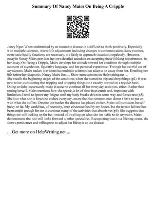 Summary Of Nancy Mairs On Being A Cripple
Juney Ngan When undermined by an incurable disease, it s difficult to think positively. Especially
with multiple sclerosis, where life adjustments including changes to communication, daily routines,
even basic bodily functions are necessary, it s likely to approach situations hopelessly. However,
essayist Nancy Mairs provides her own detailed anecdote on accepting these lifelong impairments. In
her essay, On Being a Cripple, Mairs develops her attitude toward her condition through multiple
accounts of asyndetons, figurative language, and her personal experience. Through her careful use of
asyndetons, Mairs makes it evident that multiple sclerosis has taken a lot away from her. Detailing her
life before her diagnosis, Nancy Mairs lists ... Show more content on Helpwriting.net ...
She recalls the beginning stages of the condition, when she started to trip and drop things (p2). It was
new to her, considering that tripping and dropping things isn t exactly normal on a regular basis.
Doing so didn t necessarily make it easier to continue all her everyday activities, either. Rather than
resting herself, Mairs mentions how she spends a lot of time in extremis and, impatient with
limitation, I tend to ignore my fatigue until my body breaks down in some way and forces rest (p5).
She lists what she is forced to endure everyday, aware that the common man doesn t have to put up
with what she suffers. Despite the burden the disease has placed on her, Mairs still considers herself
lucky so far. My world has, of necessity, been circumscribed by my losses, but the terrain left me has
been ample enough for me to continue many of the activities that absorb me (p4). She suggests that
things are still looking up for her; instead of dwelling on what she isn t able to do anymore, Mairs
demonstrates that she still looks forward to other specialties. Recognizing that it s a lifelong strain, she
shows persistence and willingness to adjust her lifestyle as the disease
... Get more on HelpWriting.net ...
 