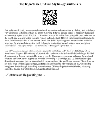 The Importance Of Asian Mythology And Beliefs
Due to lack of diversity taught to students involving various cultures, Asian mythology and beliefs are
very unfamiliar to the majority of the globe. Knowing different cultural views is necessary because it
opens new perspectives on different civilizations, it stops the public from being oblivious to the rest of
the world, and also allows the public to respect and understand different cultures more profoundly. In
order to know more about Asian culture, China and India s mythology and beliefs will be reflected
upon, and facts towards these views will be brought to attention, as well as their known religious
landmarks and the significance of the landmarks to the region s practitioners.
One of China s most diverse topics when it comes to mythology and beliefs are Xiǎolóng, which
translates to dragons. This country is known for its celebratory festivals which include large, detailed
dragon puppets that are controlled by several people. These puppets are used to honour the mythical
creatures that the Chinese population worship. According to Cartwright (2017) There are multiple
depictions for dragons that each contain their own meanings, like wealth and strength. These dragons
are most often seen in a good aspects, and are also known as the embodiments of chi, which is the
energy that flows through everything in the universe. Chinese dragons are described to have long
snake like bodies, four short legs which contain four toes and
... Get more on HelpWriting.net ...
 