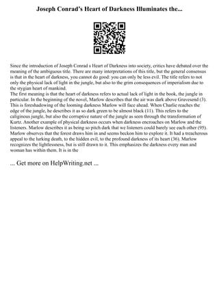 Joseph Conrad’s Heart of Darkness Illuminates the...
Since the introduction of Joseph Conrad s Heart of Darkness into society, critics have debated over the
meaning of the ambiguous title. There are many interpretations of this title, but the general consensus
is that in the heart of darkness, you cannot do good: you can only be less evil. The title refers to not
only the physical lack of light in the jungle, but also to the grim consequences of imperialism due to
the stygian heart of mankind.
The first meaning is that the heart of darkness refers to actual lack of light in the book, the jungle in
particular. In the beginning of the novel, Marlow describes that the air was dark above Gravesend (3).
This is foreshadowing of the looming darkness Marlow will face ahead. When Charlie reaches the
edge of the jungle, he describes it as so dark green to be almost black (11). This refers to the
caliginous jungle, but also the corruptive nature of the jungle as seen through the transformation of
Kurtz. Another example of physical darkness occurs when darkness encroaches on Marlow and the
listeners. Marlow describes it as being so pitch dark that we listeners could barely see each other (95).
Marlow observes that the forest draws him in and seems beckon him to explore it. It had a treacherous
appeal to the lurking death, to the hidden evil, to the profound darkness of its heart (36). Marlow
recognizes the lightlessness, but is still drawn to it. This emphasizes the darkness every man and
woman has within them. It is in the
... Get more on HelpWriting.net ...
 
