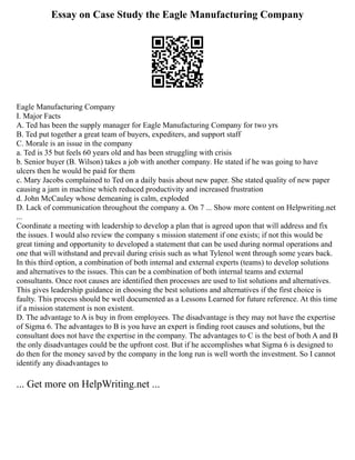 Essay on Case Study the Eagle Manufacturing Company
Eagle Manufacturing Company
I. Major Facts
A. Ted has been the supply manager for Eagle Manufacturing Company for two yrs
B. Ted put together a great team of buyers, expediters, and support staff
C. Morale is an issue in the company
a. Ted is 35 but feels 60 years old and has been struggling with crisis
b. Senior buyer (B. Wilson) takes a job with another company. He stated if he was going to have
ulcers then he would be paid for them
c. Mary Jacobs complained to Ted on a daily basis about new paper. She stated quality of new paper
causing a jam in machine which reduced productivity and increased frustration
d. John McCauley whose demeaning is calm, exploded
D. Lack of communication throughout the company a. On 7 ... Show more content on Helpwriting.net
...
Coordinate a meeting with leadership to develop a plan that is agreed upon that will address and fix
the issues. I would also review the company s mission statement if one exists; if not this would be
great timing and opportunity to developed a statement that can be used during normal operations and
one that will withstand and prevail during crisis such as what Tylenol went through some years back.
In this third option, a combination of both internal and external experts (teams) to develop solutions
and alternatives to the issues. This can be a combination of both internal teams and external
consultants. Once root causes are identified then processes are used to list solutions and alternatives.
This gives leadership guidance in choosing the best solutions and alternatives if the first choice is
faulty. This process should be well documented as a Lessons Learned for future reference. At this time
if a mission statement is non existent.
D. The advantage to A is buy in from employees. The disadvantage is they may not have the expertise
of Sigma 6. The advantages to B is you have an expert is finding root causes and solutions, but the
consultant does not have the expertise in the company. The advantages to C is the best of both A and B
the only disadvantages could be the upfront cost. But if he accomplishes what Sigma 6 is designed to
do then for the money saved by the company in the long run is well worth the investment. So I cannot
identify any disadvantages to
... Get more on HelpWriting.net ...
 