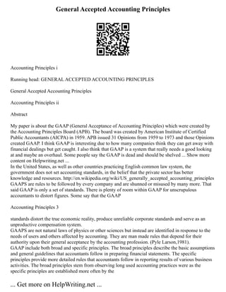 General Accepted Accounting Principles
Accounting Principles i
Running head: GENERAL ACCEPTED ACCOUNTING PRINCIPLES
General Accepted Accounting Principles
Accounting Principles ii
Abstract
My paper is about the GAAP (General Acceptance of Accounting Principles) which were created by
the Accounting Principles Board (APB). The board was created by American Institute of Certified
Public Accountants (AICPA) in 1959. APB issued 31 Opinions from 1959 to 1973 and those Opinions
created GAAP. I think GAAP is interesting due to how many companies think they can get away with
financial dealings but get caught. I also think that GAAP is a system that really needs a good looking
at and maybe an overhaul. Some people say the GAAP is dead and should be shelved ... Show more
content on Helpwriting.net ...
In the United States, as well as other countries practicing English common law system, the
government does not set accounting standards, in the belief that the private sector has better
knowledge and resources. http://en.wikipedia.org/wiki/US_generally_accepted_accounting_principles
GAAPS are rules to be followed by every company and are shunned or misused by many more. That
said GAAP is only a set of standards. There is plenty of room within GAAP for unscrupulous
accountants to distort figures. Some say that the GAAP
Accounting Principles 3
standards distort the true economic reality, produce unreliable corporate standards and serve as an
unproductive compensation system.
GAAPS are not natural laws of physics or other sciences but instead are identified in response to the
needs of users and others affected by accounting. They are man made rules that depend for their
authority upon their general acceptance by the accounting profession. (Pyle Larson,1981).
GAAP include both broad and specific principles. The broad principles describe the basic assumptions
and general guidelines that accountants follow in preparing financial statements. The specific
principles provide more detailed rules that accountants follow in reporting results of various business
activities. The broad principles stem from observing long used accounting practices were as the
specific principles are established more often by the
... Get more on HelpWriting.net ...
 