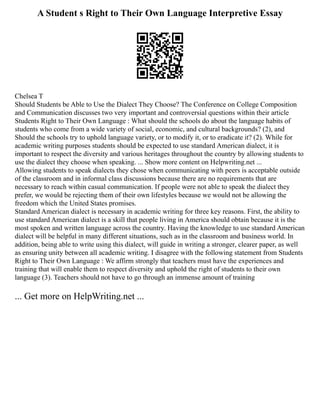 A Student s Right to Their Own Language Interpretive Essay
Chelsea T
Should Students be Able to Use the Dialect They Choose? The Conference on College Composition
and Communication discusses two very important and controversial questions within their article
Students Right to Their Own Language : What should the schools do about the language habits of
students who come from a wide variety of social, economic, and cultural backgrounds? (2), and
Should the schools try to uphold language variety, or to modify it, or to eradicate it? (2). While for
academic writing purposes students should be expected to use standard American dialect, it is
important to respect the diversity and various heritages throughout the country by allowing students to
use the dialect they choose when speaking. ... Show more content on Helpwriting.net ...
Allowing students to speak dialects they chose when communicating with peers is acceptable outside
of the classroom and in informal class discussions because there are no requirements that are
necessary to reach within casual communication. If people were not able to speak the dialect they
prefer, we would be rejecting them of their own lifestyles because we would not be allowing the
freedom which the United States promises.
Standard American dialect is necessary in academic writing for three key reasons. First, the ability to
use standard American dialect is a skill that people living in America should obtain because it is the
most spoken and written language across the country. Having the knowledge to use standard American
dialect will be helpful in many different situations, such as in the classroom and business world. In
addition, being able to write using this dialect, will guide in writing a stronger, clearer paper, as well
as ensuring unity between all academic writing. I disagree with the following statement from Students
Right to Their Own Language : We affirm strongly that teachers must have the experiences and
training that will enable them to respect diversity and uphold the right of students to their own
language (3). Teachers should not have to go through an immense amount of training
... Get more on HelpWriting.net ...
 