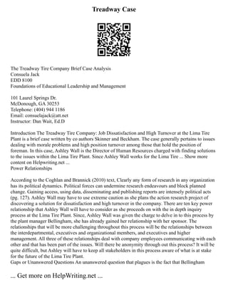 Treadway Case
The Treadway Tire Company Brief Case Analysis
Consuela Jack
EDD 8100
Foundations of Educational Leadership and Management
101 Laurel Springs Dr.
McDonough, GA 30253
Telephone: (404) 944 1186
Email: consuelajack@att.net
Instructor: Dan Wait, Ed.D
Introduction The Treadway Tire Company: Job Dissatisfaction and High Turnover at the Lima Tire
Plant is a brief case written by co authors Skinner and Beckham. The case generally pertains to issues
dealing with morale problems and high position turnover among those that hold the position of
foreman. In this case, Ashley Wall is the Director of Human Resources charged with finding solutions
to the issues within the Lima Tire Plant. Since Ashley Wall works for the Lima Tire ... Show more
content on Helpwriting.net ...
Power Relationships
According to the Coghlan and Brannick (2010) text, Clearly any form of research in any organization
has its political dynamics. Political forces can undermine research endeavours and block planned
change. Gaining access, using data, disseminating and publishing reports are intensely political acts
(pg. 127). Ashley Wall may have to use extreme caution as she plans the action research project of
discovering a solution for dissatisfaction and high turnover in the company. There are ten key power
relationship that Ashley Wall will have to consider as she proceeds on with the in depth inquiry
process at the Lima Tire Plant. Since, Ashley Wall was given the charge to delve in to this process by
the plant manager Bellingham, she has already gained her relationship with her sponsor. The
relationships that will be more challenging throughout this process will be the relationships between
the interdepartmental, executives and organizational members, and executives and higher
management. All three of these relationships deal with company employees communicating with each
other and that has been part of the issues. Will there be anonymity through out this process? It will be
quite difficult, but Ashley will have to keep all stakeholders in this process aware of what is at stake
for the future of the Lima Tire Plant.
Gaps or Unanswered Questions An unanswered question that plagues is the fact that Bellingham
... Get more on HelpWriting.net ...
 