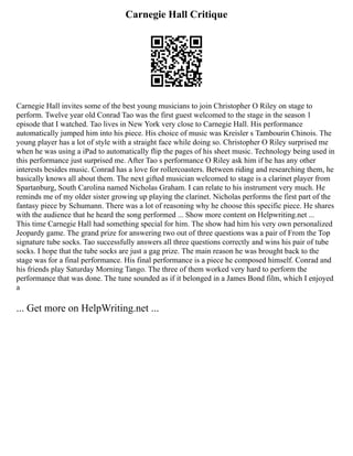 Carnegie Hall Critique
Carnegie Hall invites some of the best young musicians to join Christopher O Riley on stage to
perform. Twelve year old Conrad Tao was the first guest welcomed to the stage in the season 1
episode that I watched. Tao lives in New York very close to Carnegie Hall. His performance
automatically jumped him into his piece. His choice of music was Kreisler s Tambourin Chinois. The
young player has a lot of style with a straight face while doing so. Christopher O Riley surprised me
when he was using a iPad to automatically flip the pages of his sheet music. Technology being used in
this performance just surprised me. After Tao s performance O Riley ask him if he has any other
interests besides music. Conrad has a love for rollercoasters. Between riding and researching them, he
basically knows all about them. The next gifted musician welcomed to stage is a clarinet player from
Spartanburg, South Carolina named Nicholas Graham. I can relate to his instrument very much. He
reminds me of my older sister growing up playing the clarinet. Nicholas performs the first part of the
fantasy piece by Schumann. There was a lot of reasoning why he choose this specific piece. He shares
with the audience that he heard the song performed ... Show more content on Helpwriting.net ...
This time Carnegie Hall had something special for him. The show had him his very own personalized
Jeopardy game. The grand prize for answering two out of three questions was a pair of From the Top
signature tube socks. Tao successfully answers all three questions correctly and wins his pair of tube
socks. I hope that the tube socks are just a gag prize. The main reason he was brought back to the
stage was for a final performance. His final performance is a piece he composed himself. Conrad and
his friends play Saturday Morning Tango. The three of them worked very hard to perform the
performance that was done. The tune sounded as if it belonged in a James Bond film, which I enjoyed
a
... Get more on HelpWriting.net ...
 