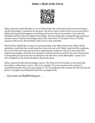 Sellar s Myth of the Given
Many empiricists claim that there is a sort of knowledge that is directed towards our consciousness
and this knowledge is assumed to be the given. The given which is held in all of us has access that is
highly privileged and presupposes no learning and no prior form of associations. It provides the
foundation and first layer for empirical knowledge. The knowledge that is gained through experience
and pure reason. Empirical knowledge comes from observation. I will argue in favor of Sellars
rejection of the Given; that the Myth of the Given is truly untenable.
Wilfrid Sellars labeled the existence of such knowledge as the Myth of the Given. When calling
something a myth then that would mean that it does not exist at all. Sellars rejected all the arguments
that were in favor that were put forward in supporting the existence of the given and claims that
empirical knowledge, which has been dictated as rational and has no need for the given. His position
in disregarding the given has been constituted as the main focus of the philosopher s career. Let s
delve straight into why Sellars decided to dismiss the given.
Sellars rejected the idea that knowledge is given. The Myth of the Given plays on the notion that
knowledge is either basic or given . Here is an example: If you do not possess the concept of
something being blue then you cannot speak of. The true judgement that contains the term blue has the
ability to recognize something that looks blue, presupposes the
... Get more on HelpWriting.net ...
 