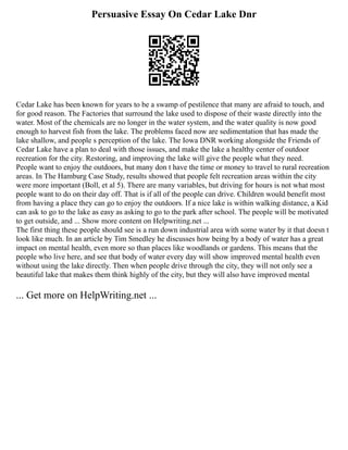 Persuasive Essay On Cedar Lake Dnr
Cedar Lake has been known for years to be a swamp of pestilence that many are afraid to touch, and
for good reason. The Factories that surround the lake used to dispose of their waste directly into the
water. Most of the chemicals are no longer in the water system, and the water quality is now good
enough to harvest fish from the lake. The problems faced now are sedimentation that has made the
lake shallow, and people s perception of the lake. The Iowa DNR working alongside the Friends of
Cedar Lake have a plan to deal with those issues, and make the lake a healthy center of outdoor
recreation for the city. Restoring, and improving the lake will give the people what they need.
People want to enjoy the outdoors, but many don t have the time or money to travel to rural recreation
areas. In The Hamburg Case Study, results showed that people felt recreation areas within the city
were more important (Boll, et al 5). There are many variables, but driving for hours is not what most
people want to do on their day off. That is if all of the people can drive. Children would benefit most
from having a place they can go to enjoy the outdoors. If a nice lake is within walking distance, a Kid
can ask to go to the lake as easy as asking to go to the park after school. The people will be motivated
to get outside, and ... Show more content on Helpwriting.net ...
The first thing these people should see is a run down industrial area with some water by it that doesn t
look like much. In an article by Tim Smedley he discusses how being by a body of water has a great
impact on mental health, even more so than places like woodlands or gardens. This means that the
people who live here, and see that body of water every day will show improved mental health even
without using the lake directly. Then when people drive through the city, they will not only see a
beautiful lake that makes them think highly of the city, but they will also have improved mental
... Get more on HelpWriting.net ...
 