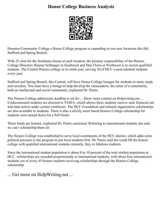 Honor College Business Analysis
Houston Community College s Honor College program is expanding to two new locations this fall:
Stafford and Spring Branch.
With 25 slots for the freshman classes at each location, the primary responsibility of the Honors
College Directors Deanne Schlanger at Southwest and Dan Flores at Northwest is to recruit qualified
students. The Central Honors college in its ninth year, serving 50 of HCC s most talented students
every year.
Stafford and Spring Branch, like Central, will have Honor College lounges for students to meet, study
and socialize. You must have a lounge to help develop the camaraderie, the sense of a community,
both an intellectual and social community, explained Dr. Peters.
The Honors College admissions deadline is set for ... Show more content on Helpwriting.net ...
Undocumented students are directed to TASFA, which allows these students receive state financial aid
and state tuition under certain conditions. The HCC Foundation and cultural organization scholarships
are also available to students. There is also a strictly merit based Honors College scholarship for
students were turned down for a Pell Grant.
These funds are limited, explained Dr. Peters cautioned. Referring to international students she said,
we can t scholarship them all.
The Honors College was established to serve local constituents of the HCC district, which adds some
political pressure to the program to put local students first. Dr. Peters said she could fill the honors
college with qualified international students instantly, they re fabulous students.
Since the international student population is about 8 to 10 percent of the total student population at
HCC, scholarships are awarded proportionally to international students, with about four international
students out of every 45 honors students receiving scholarships through the Honors College
scholarship
... Get more on HelpWriting.net ...
 