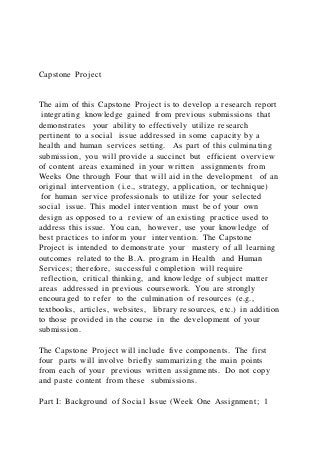 Capstone Project
The aim of this Capstone Project is to develop a research report
integrating knowledge gained from previous submissions that
demonstrates your ability to effectively utilize research
pertinent to a social issue addressed in some capacity by a
health and human services setting. As part of this culminating
submission, you will provide a succinct but efficient overview
of content areas examined in your written assignments from
Weeks One through Four that will aid in the development of an
original intervention (i.e., strategy, application, or technique)
for human service professionals to utilize for your selected
social issue. This model intervention must be of your own
design as opposed to a review of an existing practice used to
address this issue. You can, however, use your knowledge of
best practices to inform your intervention. The Capstone
Project is intended to demonstrate your mastery of all learning
outcomes related to the B.A. program in Health and Human
Services; therefore, successful completion will require
reflection, critical thinking, and knowledge of subject matter
areas addressed in previous coursework. You are strongly
encouraged to refer to the culmination of resources (e.g.,
textbooks, articles, websites, library resources, etc.) in addition
to those provided in the course in the development of your
submission.
The Capstone Project will include five components. The first
four parts will involve briefly summarizing the main points
from each of your previous written assignments. Do not copy
and paste content from these submissions.
Part I: Background of Social Issue (Week One Assignment; 1
 