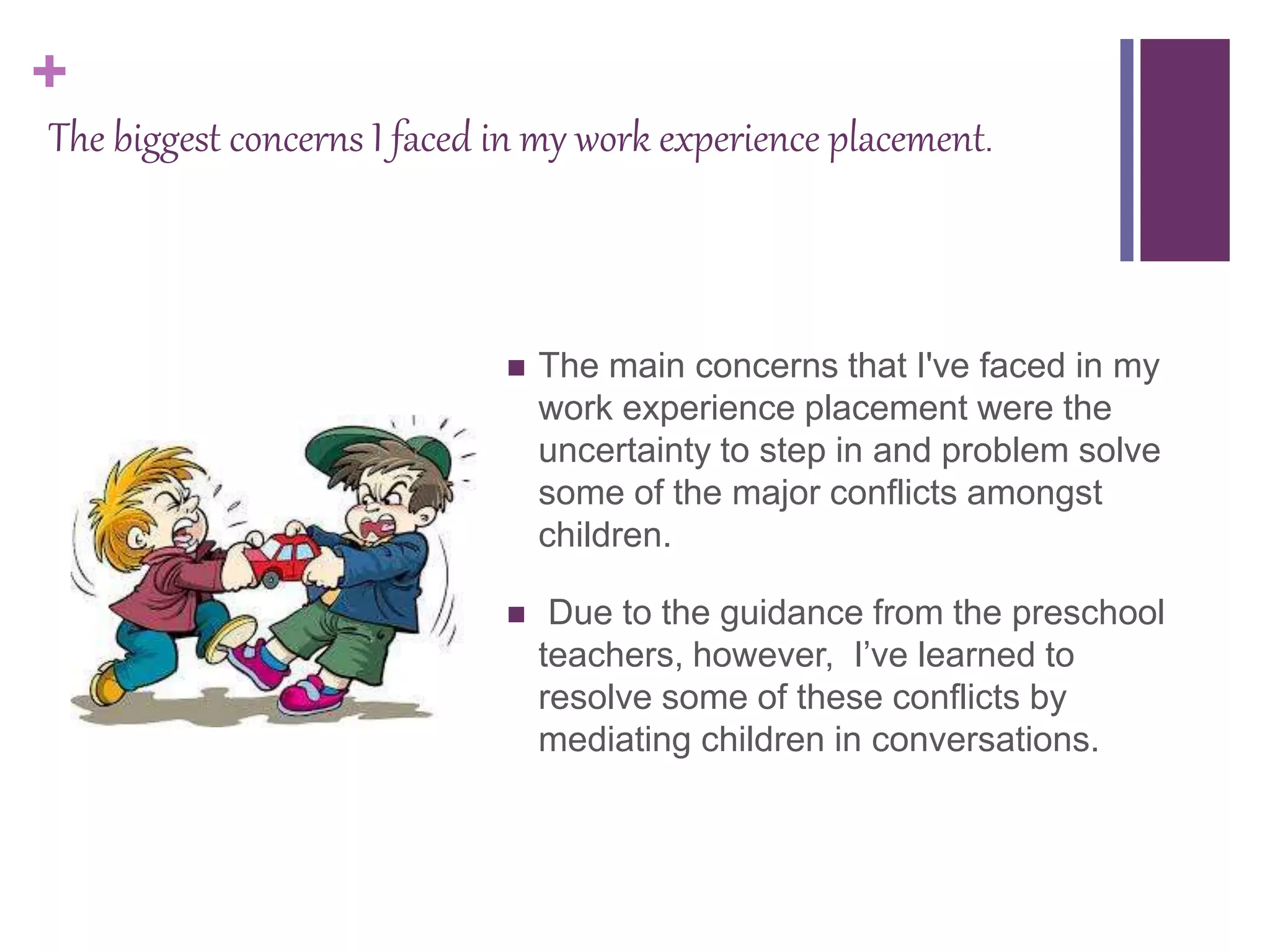 +
The biggest concerns I faced in my work experience placement.
 The main concerns that I've faced in my
work experience placement were the
uncertainty to step in and problem solve
some of the major conflicts amongst
children.
 Due to the guidance from the preschool
teachers, however, I’ve learned to
resolve some of these conflicts by
mediating children in conversations.
 