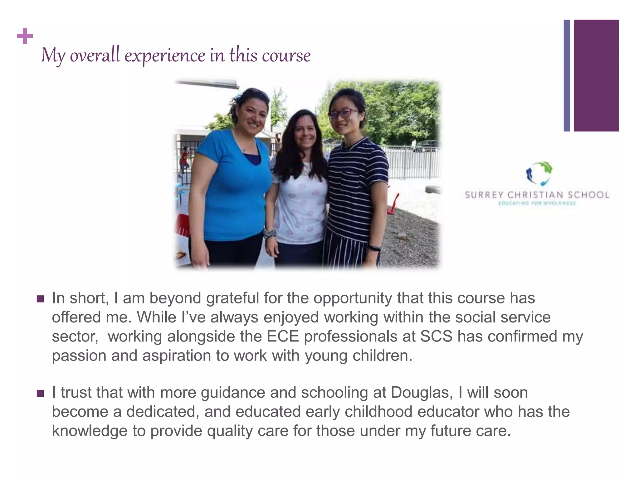 + My overall experience in this course
 In short, I am beyond grateful for the opportunity that this course has
offered me. While I’ve always enjoyed working within the social service
sector, working alongside the ECE professionals at SCS has confirmed my
passion and aspiration to work with young children.
 I trust that with more guidance and schooling at Douglas, I will soon
become a dedicated, and educated early childhood educator who has the
knowledge to provide quality care for those under my future care.
 
