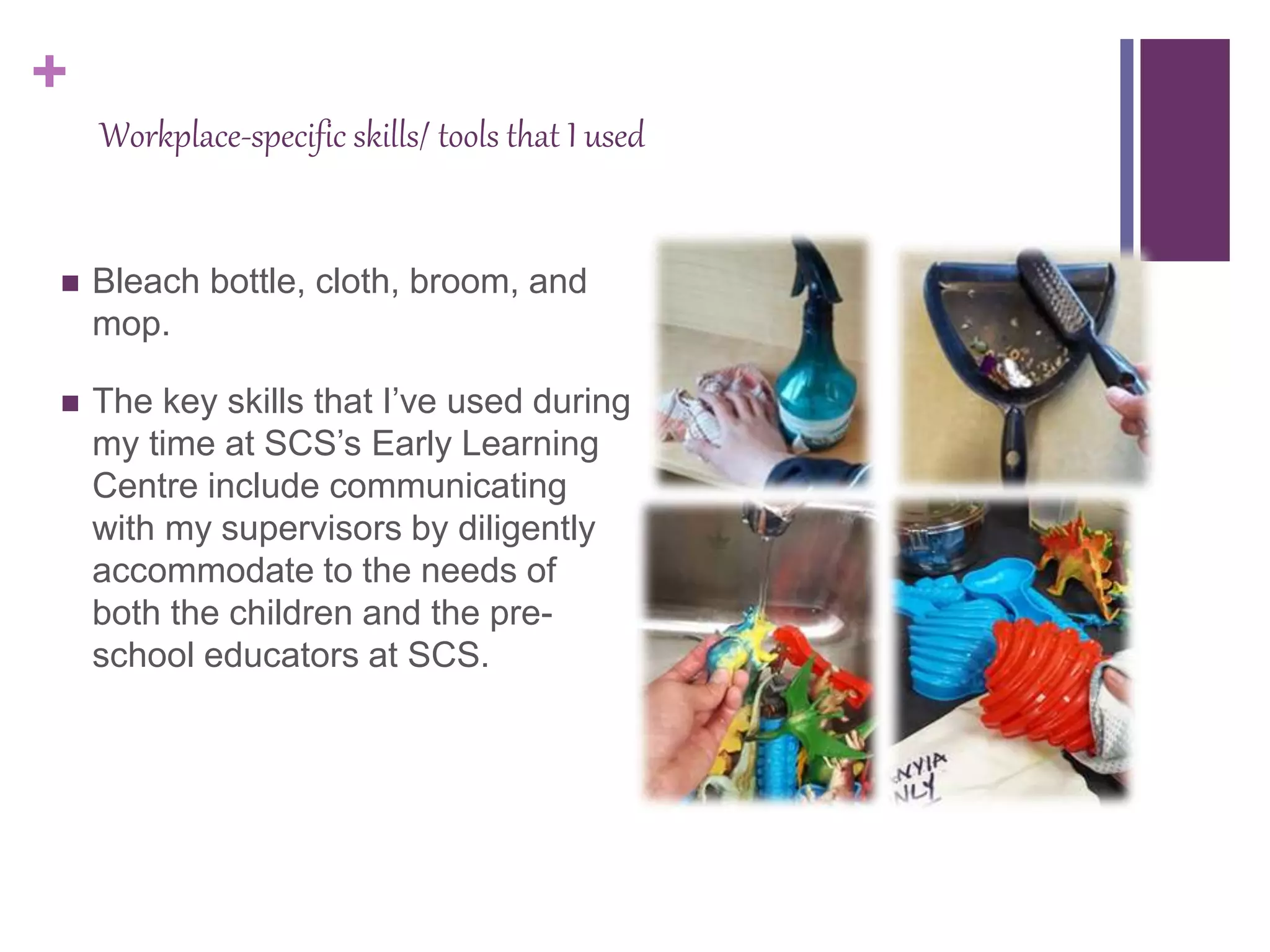 +
Workplace-specific skills/ tools that I used
 Bleach bottle, cloth, broom, and
mop.
 The key skills that I’ve used during
my time at SCS’s Early Learning
Centre include communicating
with my supervisors by diligently
accommodate to the needs of
both the children and the pre-
school educators at SCS.
 