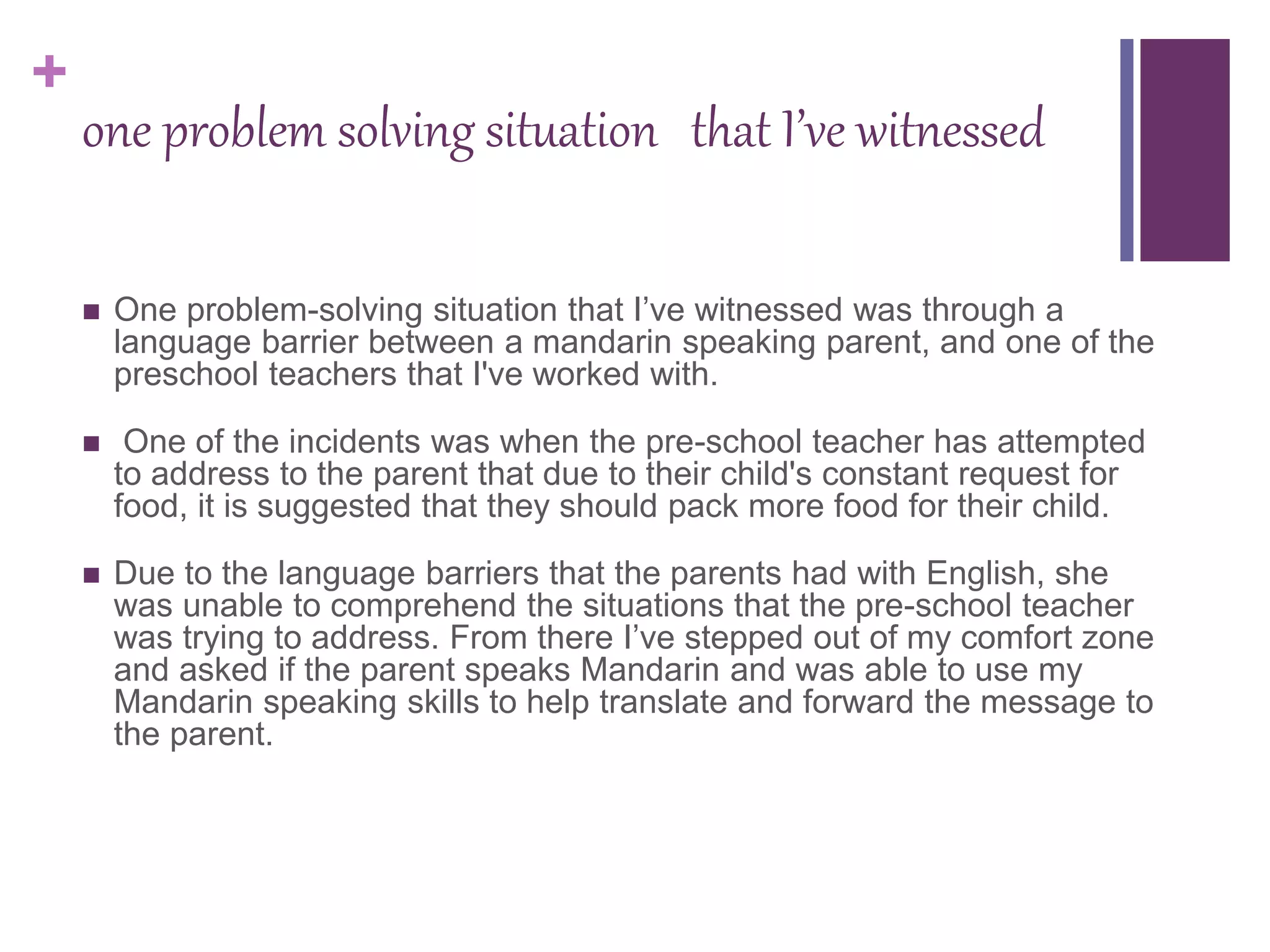 +
one problem solving situation that I’ve witnessed
 One problem-solving situation that I’ve witnessed was through a
language barrier between a mandarin speaking parent, and one of the
preschool teachers that I've worked with.
 One of the incidents was when the pre-school teacher has attempted
to address to the parent that due to their child's constant request for
food, it is suggested that they should pack more food for their child.
 Due to the language barriers that the parents had with English, she
was unable to comprehend the situations that the pre-school teacher
was trying to address. From there I’ve stepped out of my comfort zone
and asked if the parent speaks Mandarin and was able to use my
Mandarin speaking skills to help translate and forward the message to
the parent.
 