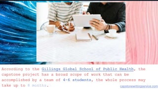 According to the Gillings Global School of Public Health, the
capstone project has a broad scope of work that can be
accomplished by a team of 4-6 students, the whole process may
take up to 8 months. capstonewritingservice.com
 