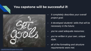 You capstone will be successful if:
- it completely describes your overall
project goal;
- it developed students’ skills that will be
necessary in the future;
- you’ve used adequate resources;
- you’ve written in your own, unique
style;
- all of the formatting and structure
requirements were met.
capstonewritingservice.com
 