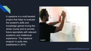A capstone is a multi-faceted
project that helps to evaluate
the student’s skills and
knowledge gained during the
whole course and to provide
future specialists with relevant
academic and intellectual
experience. The capstone
program is quite new,
established in 2014.
capstonewritingservice.com
 
