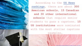 According to the US News
rankings, there are about 300
American schools, 15 Canadian
and 30 other international
schools that require senior
students to pass a capstone. 15
US institutions were nominated
with the most stellar capstone
examples.
 