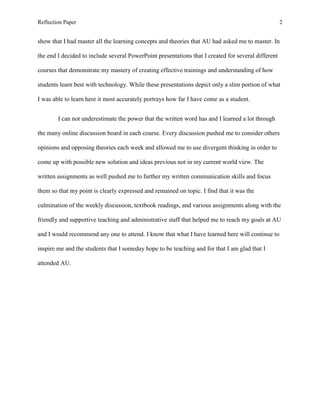 Reflection Paper                                                                                     2


show that I had master all the learning concepts and theories that AU had asked me to master. In

the end I decided to include several PowerPoint presentations that I created for several different

courses that demonstrate my mastery of creating effective trainings and understanding of how

students learn best with technology. While these presentations depict only a slim portion of what

I was able to learn here it most accurately portrays how far I have come as a student.


        I can not underestimate the power that the written word has and I learned a lot through

the many online discussion board in each course. Every discussion pushed me to consider others

opinions and opposing theories each week and allowed me to use divergent thinking in order to

come up with possible new solution and ideas previous not in my current world view. The

written assignments as well pushed me to further my written communication skills and focus

them so that my point is clearly expressed and remained on topic. I find that it was the

culmination of the weekly discussion, textbook readings, and various assignments along with the

friendly and supportive teaching and administrative staff that helped me to reach my goals at AU

and I would recommend any one to attend. I know that what I have learned here will continue to

inspire me and the students that I someday hope to be teaching and for that I am glad that I

attended AU.
 