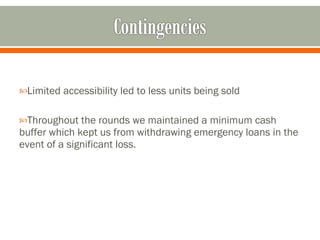 Limited accessibility led to less units being sold Throughout the rounds we maintained a minimum cash buffer which kept us from withdrawing emergency loans in the event of a significant loss.  