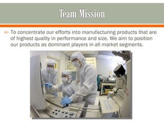 To concentrate our efforts into manufacturing products that are of highest quality in performance and size. We aim to position our products as dominant players in all market segments.  