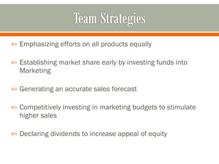 Emphasizing efforts on all products equally  Establishing market share early by investing funds into Marketing  Generating an accurate sales forecast Competitively investing in marketing budgets to stimulate higher sales Declaring dividends to increase appeal of equity 
