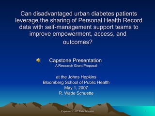 Can disadvantaged urban diabetes patients leverage the sharing of Personal Health Record data with self-management support teams to improve empowerment, access, and  outcomes?   Capstone Presentation  A Research Grant Proposal at the Johns Hopkins  Bloomberg School of Public Health May 1, 2007 R. Wade Schuette 