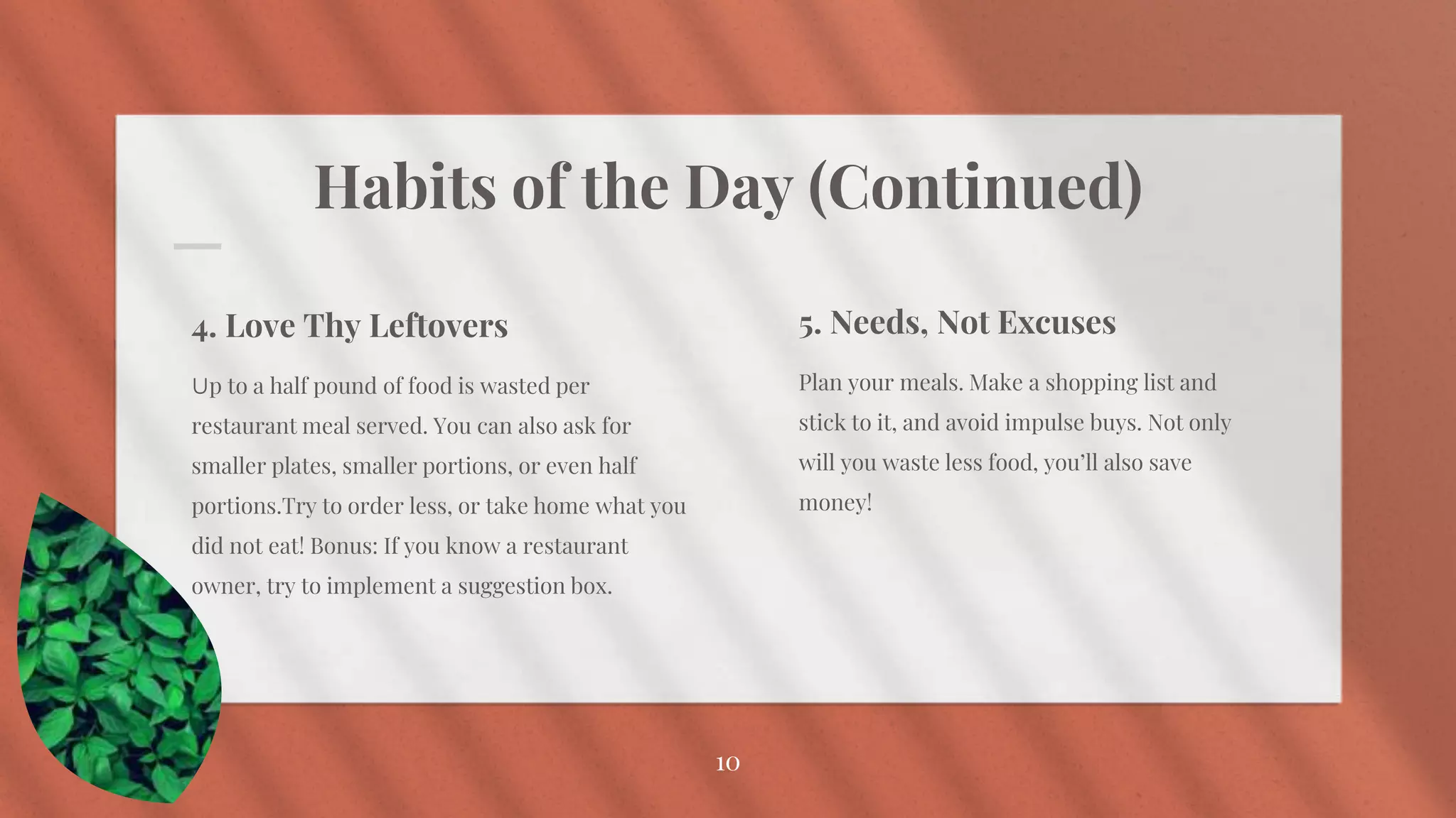 Habits of the Day (Continued)
5. Needs, Not Excuses
Plan your meals. Make a shopping list and
stick to it, and avoid impulse buys. Not only
will you waste less food, you’ll also save
money!
10
4. Love Thy Leftovers
Up to a half pound of food is wasted per
restaurant meal served. You can also ask for
smaller plates, smaller portions, or even half
portions.Try to order less, or take home what you
did not eat! Bonus: If you know a restaurant
owner, try to implement a suggestion box.
 