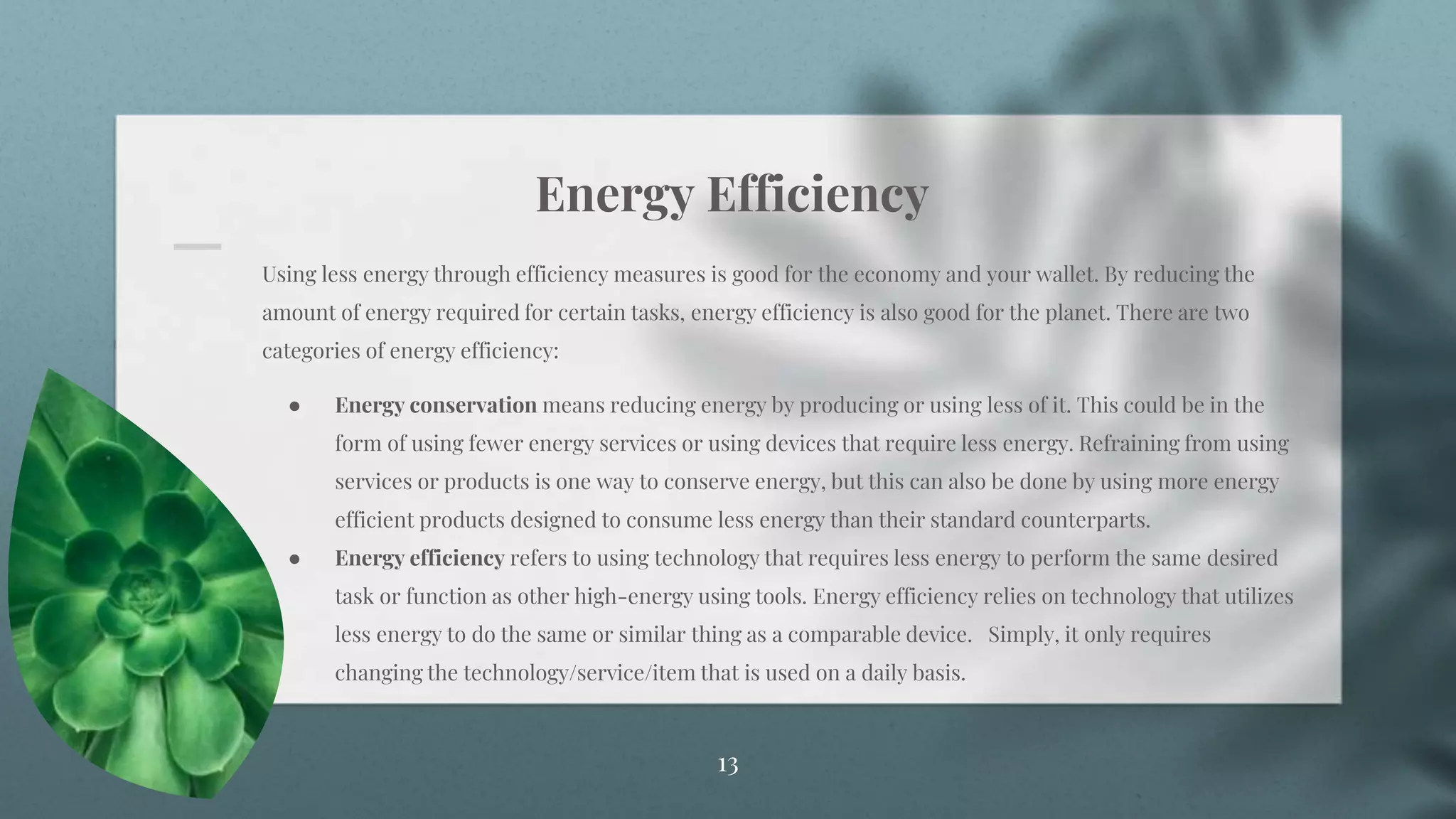 Energy Efficiency
13
Using less energy through efficiency measures is good for the economy and your wallet. By reducing the
amount of energy required for certain tasks, energy efficiency is also good for the planet. There are two
categories of energy efficiency:
● Energy conservation means reducing energy by producing or using less of it. This could be in the
form of using fewer energy services or using devices that require less energy. Refraining from using
services or products is one way to conserve energy, but this can also be done by using more energy
efficient products designed to consume less energy than their standard counterparts.
● Energy efficiency refers to using technology that requires less energy to perform the same desired
task or function as other high-energy using tools. Energy efficiency relies on technology that utilizes
less energy to do the same or similar thing as a comparable device. Simply, it only requires
changing the technology/service/item that is used on a daily basis.
 