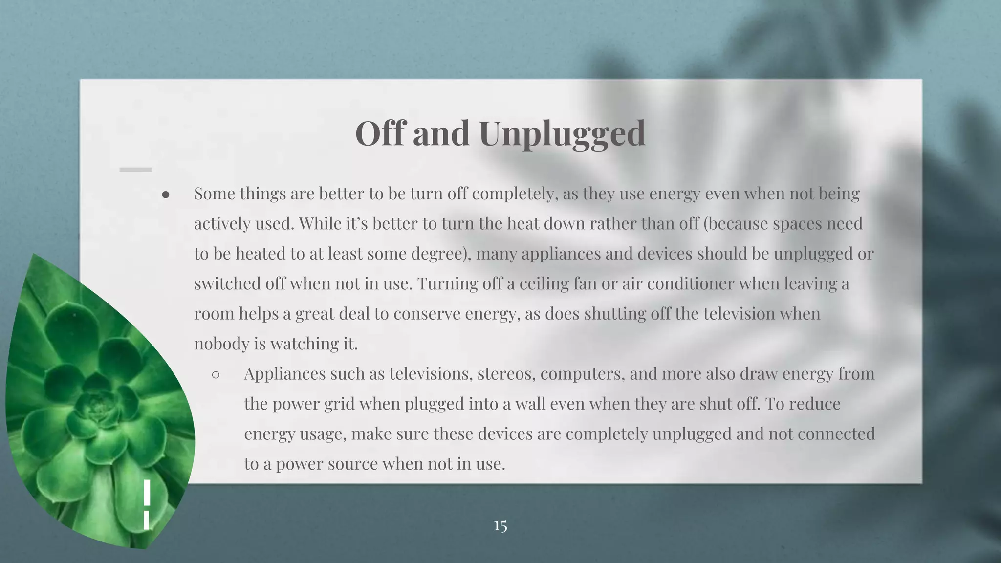 Off and Unplugged
15
● Some things are better to be turn off completely, as they use energy even when not being
actively used. While it’s better to turn the heat down rather than off (because spaces need
to be heated to at least some degree), many appliances and devices should be unplugged or
switched off when not in use. Turning off a ceiling fan or air conditioner when leaving a
room helps a great deal to conserve energy, as does shutting off the television when
nobody is watching it.
○ Appliances such as televisions, stereos, computers, and more also draw energy from
the power grid when plugged into a wall even when they are shut off. To reduce
energy usage, make sure these devices are completely unplugged and not connected
to a power source when not in use.
 