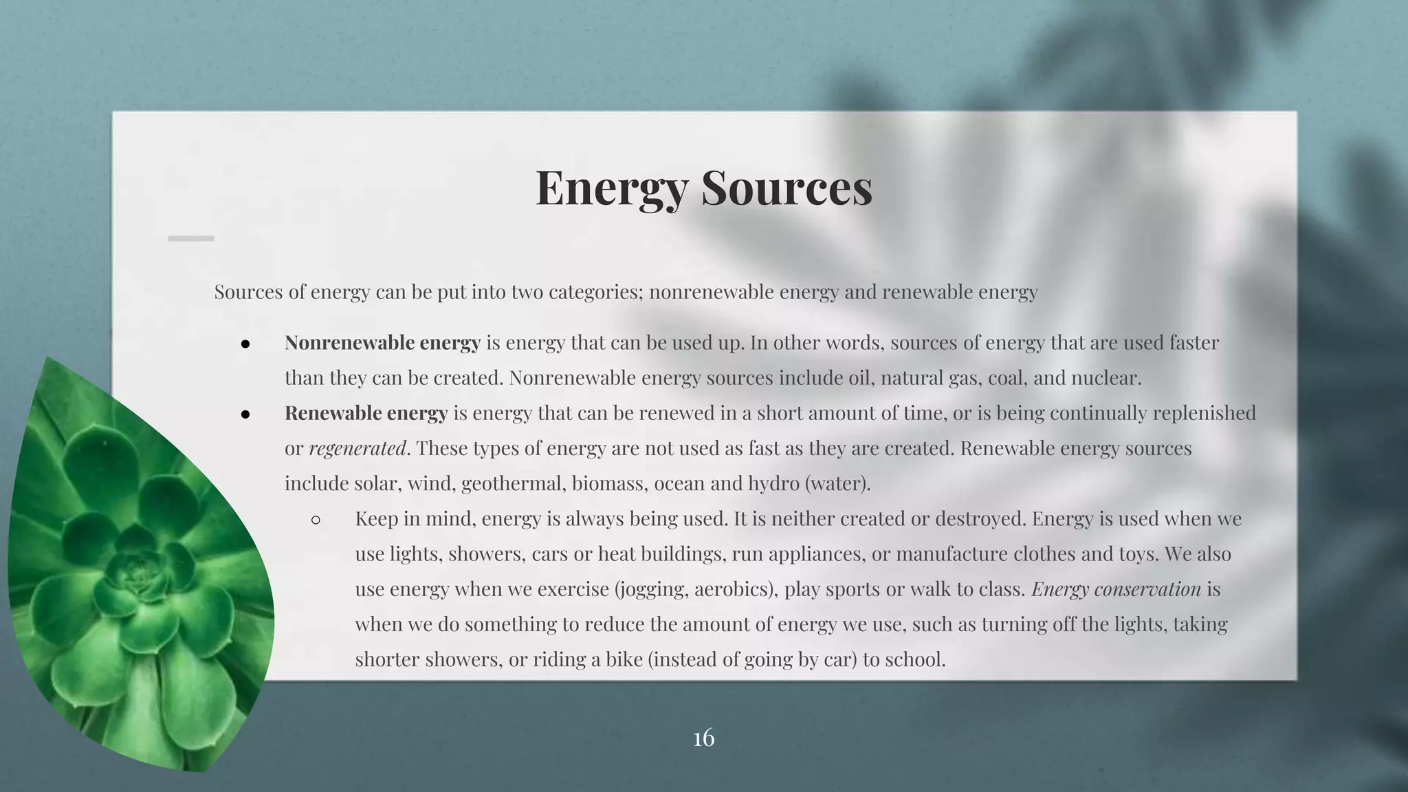 Energy Sources
16
Sources of energy can be put into two categories; nonrenewable energy and renewable energy
● Nonrenewable energy is energy that can be used up. In other words, sources of energy that are used faster
than they can be created. Nonrenewable energy sources include oil, natural gas, coal, and nuclear.
● Renewable energy is energy that can be renewed in a short amount of time, or is being continually replenished
or regenerated. These types of energy are not used as fast as they are created. Renewable energy sources
include solar, wind, geothermal, biomass, ocean and hydro (water).
○ Keep in mind, energy is always being used. It is neither created or destroyed. Energy is used when we
use lights, showers, cars or heat buildings, run appliances, or manufacture clothes and toys. We also
use energy when we exercise (jogging, aerobics), play sports or walk to class. Energy conservation is
when we do something to reduce the amount of energy we use, such as turning off the lights, taking
shorter showers, or riding a bike (instead of going by car) to school.
 