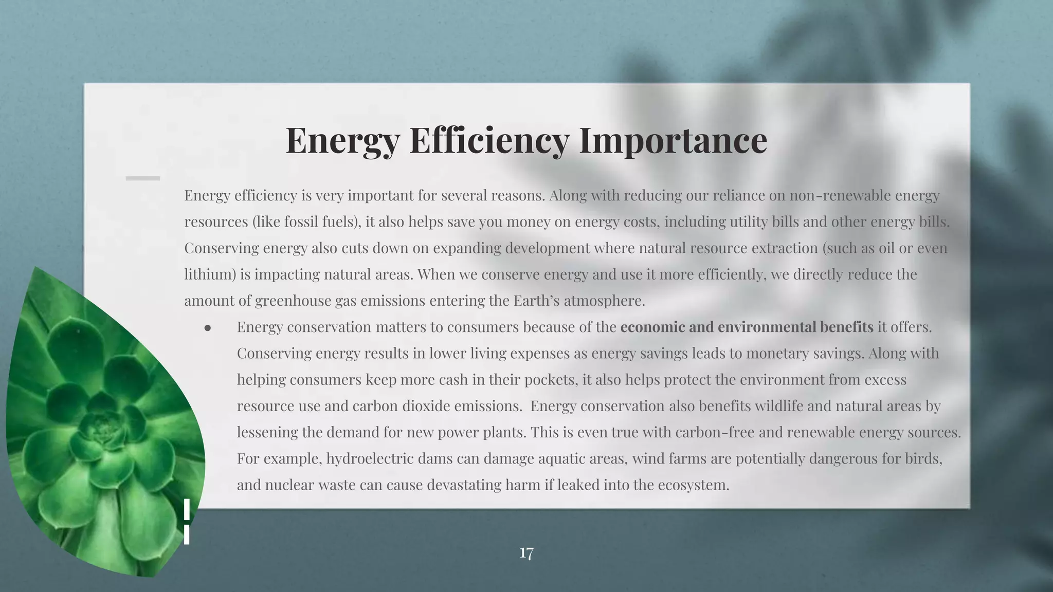 Energy Efficiency Importance
17
Energy efficiency is very important for several reasons. Along with reducing our reliance on non-renewable energy
resources (like fossil fuels), it also helps save you money on energy costs, including utility bills and other energy bills.
Conserving energy also cuts down on expanding development where natural resource extraction (such as oil or even
lithium) is impacting natural areas. When we conserve energy and use it more efficiently, we directly reduce the
amount of greenhouse gas emissions entering the Earth’s atmosphere.
● Energy conservation matters to consumers because of the economic and environmental benefits it offers.
Conserving energy results in lower living expenses as energy savings leads to monetary savings. Along with
helping consumers keep more cash in their pockets, it also helps protect the environment from excess
resource use and carbon dioxide emissions. Energy conservation also benefits wildlife and natural areas by
lessening the demand for new power plants. This is even true with carbon-free and renewable energy sources.
For example, hydroelectric dams can damage aquatic areas, wind farms are potentially dangerous for birds,
and nuclear waste can cause devastating harm if leaked into the ecosystem.
 