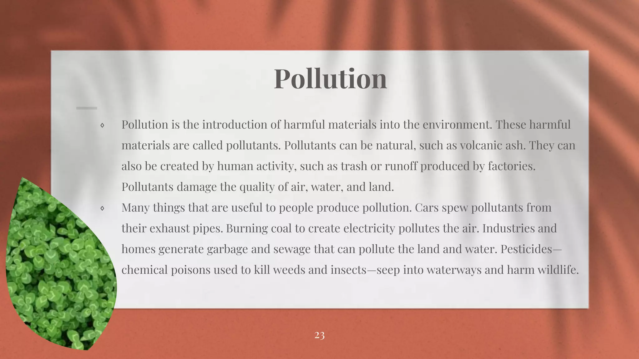 Pollution
⋄ Pollution is the introduction of harmful materials into the environment. These harmful
materials are called pollutants. Pollutants can be natural, such as volcanic ash. They can
also be created by human activity, such as trash or runoff produced by factories.
Pollutants damage the quality of air, water, and land.
⋄ Many things that are useful to people produce pollution. Cars spew pollutants from
their exhaust pipes. Burning coal to create electricity pollutes the air. Industries and
homes generate garbage and sewage that can pollute the land and water. Pesticides—
chemical poisons used to kill weeds and insects—seep into waterways and harm wildlife.
23
 