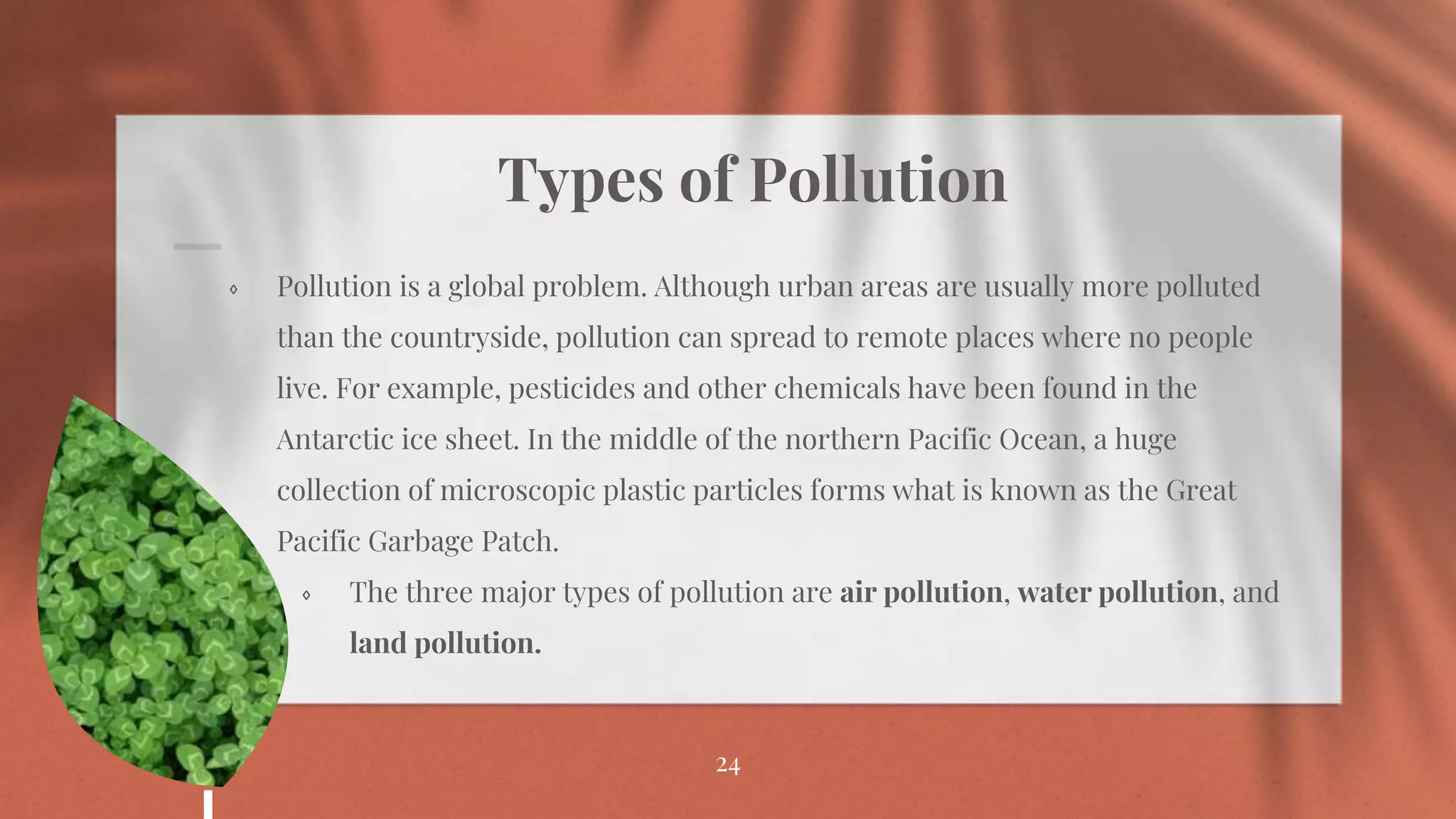 Types of Pollution
⋄ Pollution is a global problem. Although urban areas are usually more polluted
than the countryside, pollution can spread to remote places where no people
live. For example, pesticides and other chemicals have been found in the
Antarctic ice sheet. In the middle of the northern Pacific Ocean, a huge
collection of microscopic plastic particles forms what is known as the Great
Pacific Garbage Patch.
⋄ The three major types of pollution are air pollution, water pollution, and
land pollution.
24
 