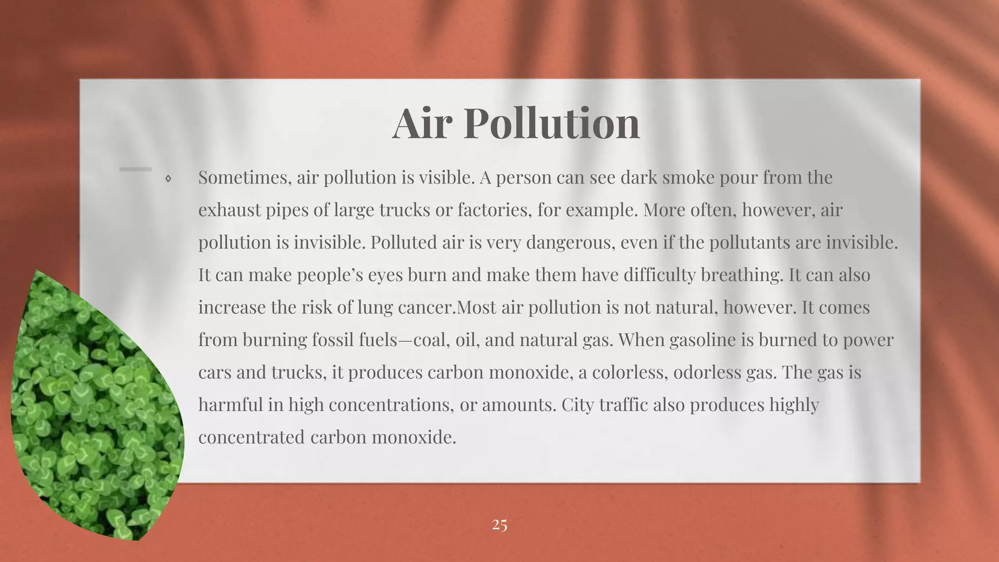 Air Pollution
⋄ Sometimes, air pollution is visible. A person can see dark smoke pour from the
exhaust pipes of large trucks or factories, for example. More often, however, air
pollution is invisible. Polluted air is very dangerous, even if the pollutants are invisible.
It can make people’s eyes burn and make them have difficulty breathing. It can also
increase the risk of lung cancer.Most air pollution is not natural, however. It comes
from burning fossil fuels—coal, oil, and natural gas. When gasoline is burned to power
cars and trucks, it produces carbon monoxide, a colorless, odorless gas. The gas is
harmful in high concentrations, or amounts. City traffic also produces highly
concentrated carbon monoxide.
25
 